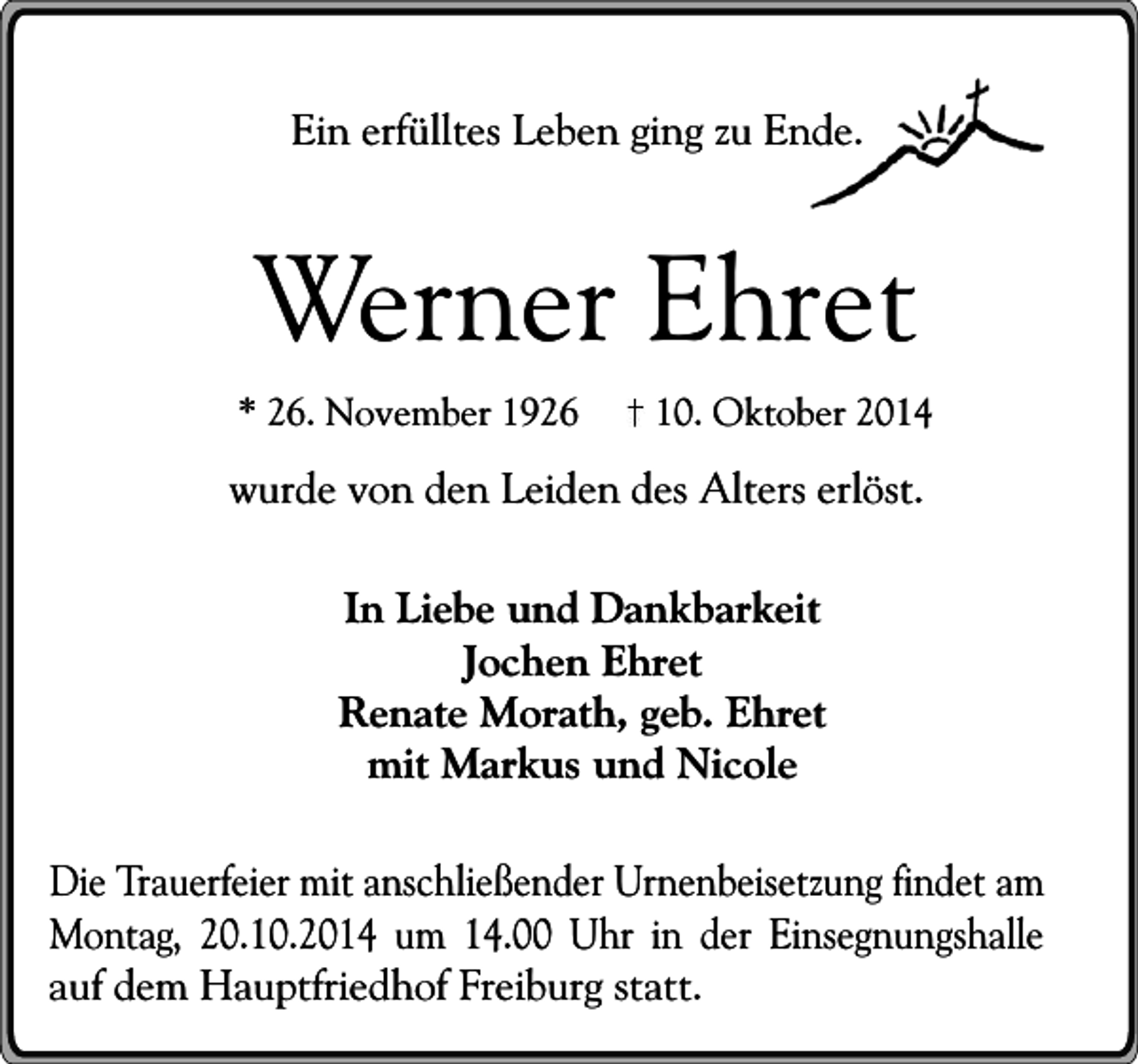 <p>Ein erfülltes Leben ging zu Ende.</p><p>Werner Ehret</p><p>* 26. November 1926</p><p>10. Oktober 2014</p><p>wurde von den Leiden des Alters erlöst.<br />In Liebe und Dankbarkeit<br />Jochen Ehret<br />Renate Morath, geb. Ehret<br />mit Markus und Nicole<br />Die Trauerfeier mit anschließender Urnenbeisetzung findet am<br />Montag, 20.10.2014 um 14.00 Uhr in der Einsegnungshalle<br />auf dem Hauptfriedhof Freiburg statt.</p>