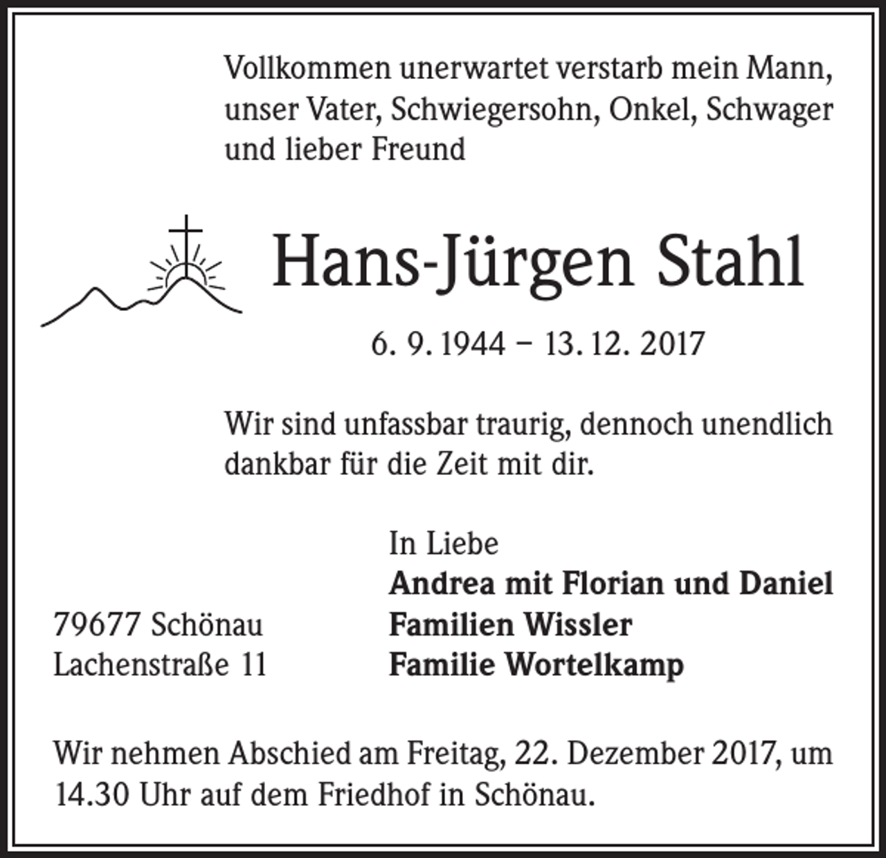 <p>Vollkommen unerwartet verstarb mein Mann,<br />unser Vater, Schwiegersohn, Onkel, Schwager<br />und lieber Freund</p><p>Hans-Jürgen Stahl<br />6. 9. 1944 – 13. 12. 2017<br />Wir sind unfassbar traurig, dennoch unendlich<br />dankbar für die Zeit mit dir.</p><p>79677 Schönau<br />Lachenstraße 11</p><p>In Liebe<br />Andrea mit Florian und Daniel<br />Familien Wissler<br />Familie Wortelkamp</p><p>Wir nehmen Abschied am Freitag, 22. Dezember 2017, um<br />14.30 Uhr auf dem Friedhof in Schönau.</p>
