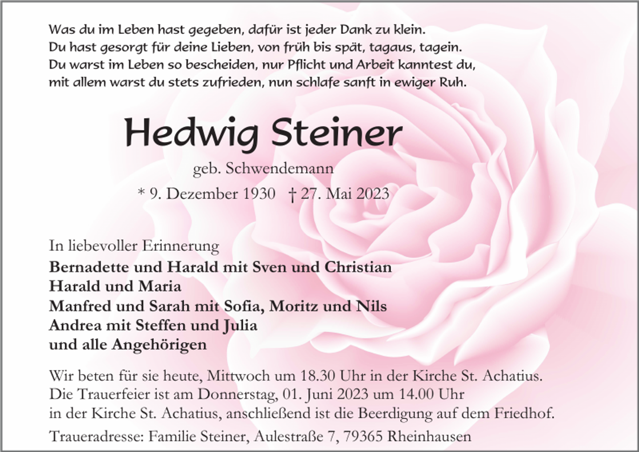 <p>Was du im Leben hast gegeben, dafür ist jeder Dank zu klein.<br />Du hast gesorgt für deine Lieben, von früh bis spät, tagaus, tagein.<br />Du warst im Leben so bescheiden, nur Pflicht und Arbeit kanntest du,<br />mit allem warst du stets zufrieden, nun schlafe sanft in ewiger Ruh.</p><p>Hedwig Steiner<br />geb. Schwendemann<br />* 9. Dezember 1930 † 27. Mai 2023<br />In liebevoller Erinnerung<br />Bernadette und Harald mit Sven und Christian<br />Harald und Maria<br />Manfred und Sarah mit Sofia, Moritz und Nils<br />Andrea mit Steffen und Julia<br />und alle Angehörigen<br />Wir beten für sie heute, Mittwoch um 18.30 Uhr in der Kirche St. Achatius.<br />Die Trauerfeier ist am Donnerstag, 01. Juni 2023 um 14.00 Uhr<br />in der Kirche St. Achatius, anschließend ist die Beerdigung auf dem Friedhof.<br />Traueradresse: Familie Steiner, Aulestraße 7, 79365 Rheinhausen</p>