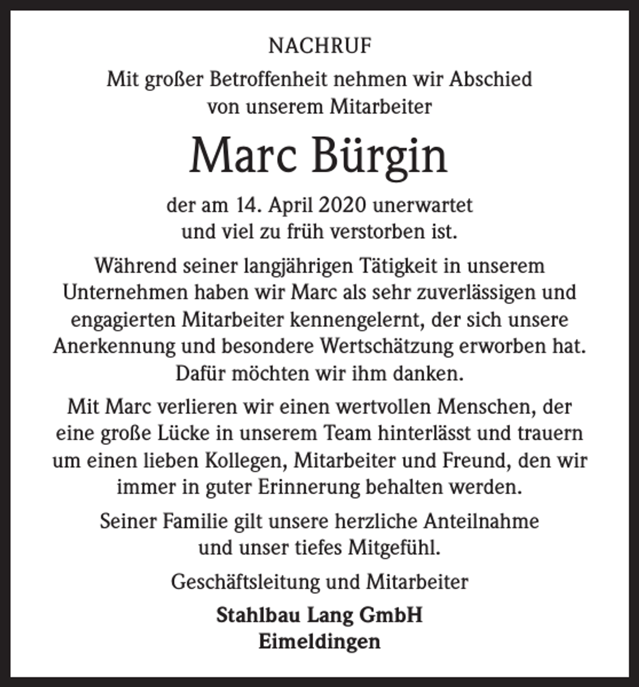 <p>NACHRUF<br />Mit großer Betroffenheit nehmen wir Abschied<br />von unserem Mitarbeiter</p><p>Marc Bürgin<br />der am 14. April 2020 unerwartet<br />und viel zu früh verstorben ist.<br />Während seiner langjährigen Tätigkeit in unserem<br />Unternehmen haben wir Marc als sehr zuverlässigen und<br />engagierten Mitarbeiter kennengelernt, der sich unsere<br />Anerkennung und besondere Wertschätzung erworben hat.<br />Dafür möchten wir ihm danken.<br />Mit Marc verlieren wir einen wertvollen Menschen, der<br />eine große Lücke in unserem Team hinterlässt und trauern<br />um einen lieben Kollegen, Mitarbeiter und Freund, den wir<br />immer in guter Erinnerung behalten werden.<br />Seiner Familie gilt unsere herzliche Anteilnahme<br />und unser tiefes Mitgefühl.<br />Geschäftsleitung und Mitarbeiter<br />Stahlbau Lang GmbH<br />Eimeldingen</p>