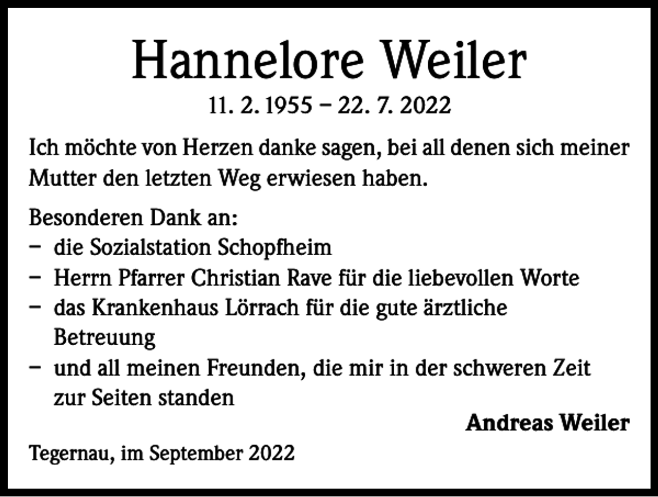 <p>Hannelore Weiler<br />11. 2. 1955 – 22. 7. 2022</p><p>Ich möchte von Herzen danke sagen, bei all denen sich meiner<br />Mutter den letzten Weg erwiesen haben.<br />Besonderen Dank an:<br />– die Sozialstation Schopfheim<br />– Herrn Pfarrer Christian Rave für die liebevollen Worte<br />– das Krankenhaus Lörrach für die gute ärztliche<br />Betreuung<br />– und all meinen Freunden, die mir in der schweren Zeit<br />zur Seiten standen<br />Andreas Weiler<br />Tegernau, im September 2022</p>