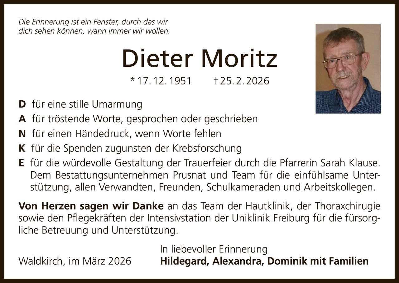 Die Erinnerung ist ein Fenster, durch das wir
dich sehen können, wann immer wir wollen.

Dieter Moritz
* 17. 12. 1951   † 25. 2. 2026
D für eine stille Umarmung
A für tröstende Worte, gesprochen oder geschrieben
N für einen Händedruck, wenn Worte fehlen
K für die Spenden zugunsten der Krebsforschung
E für die würdevolle Gestaltung der Trauerfeier durch die Pfarrerin Sarah Klause.
Dem Bestattungsunternehmen Prusnat und Team für die einfühlsame Unterstützung, allen Verwandten, Freunden, Schulkameraden und Arbeitskollegen.
Von Herzen sagen wir Danke an das Team der Hautklinik, der Thoraxchirugie
sowie den Pflegekräften der Intensivstation der Uniklinik Freiburg für die fürsorgliche Betreuung und Unterstützung.
Waldkirch, im März 2026

In liebevoller Erinnerung
Hildegard, Alexandra, Dominik mit Familien