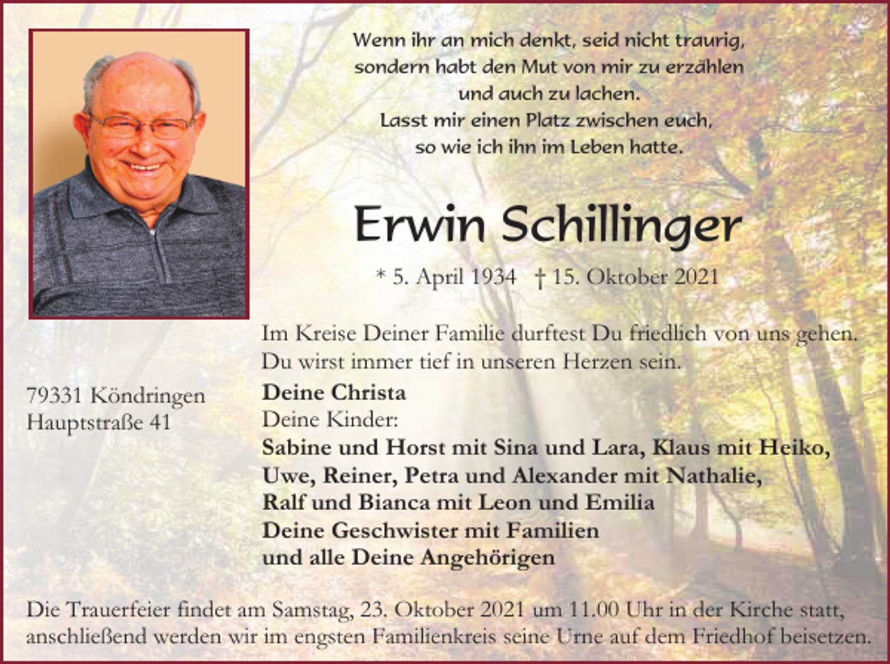 <p>Wenn ihr an mich denkt, seid nicht traurig,<br />sondern habt den Mut von mir zu erzählen<br />und auch zu lachen.<br />Lasst mir einen Platz zwischen euch,<br />so wie ich ihn im Leben hatte.</p><p>Erwin Schillinger<br />* 5. April 1934 † 15. Oktober 2021</p><p>79331 Köndringen<br />Hauptstraße 41</p><p>Im Kreise Deiner Familie durftest Du friedlich von uns gehen.<br />Du wirst immer tief in unseren Herzen sein.<br />Deine Christa<br />Deine Kinder:<br />Sabine und Horst mit Sina und Lara, Klaus mit Heiko,<br />Uwe, Reiner, Petra und Alexander mit Nathalie,<br />Ralf und Bianca mit Leon und Emilia<br />Deine Geschwister mit Familien<br />und alle Deine Angehörigen</p><p>Die Trauerfeier findet am Samstag, 23. Oktober 2021 um 11.00 Uhr in der Kirche statt,<br />anschließend werden wir im engsten Familienkreis seine Urne auf dem Friedhof beisetzen.</p>