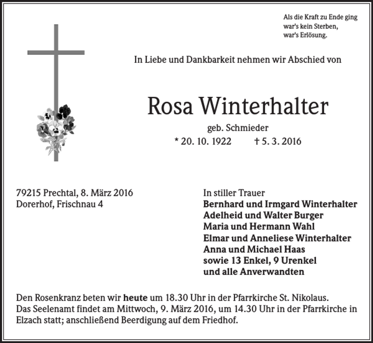 <p>Als die Kraft zu Ende ging<br />war's kein Sterben,<br />war's Erlösung.</p><p>In Liebe und Dankbarkeit nehmen wir Abschied von</p><p>Rosa Winterhalter<br />geb. Schmieder<br />* 20. 10. 1922<br />† 5. 3. 2016</p><p>79215 Prechtal, 8. März 2016<br />Dorerhof, Frischnau 4</p><p>In stiller Trauer<br />Bernhard und Irmgard Winterhalter<br />Adelheid und Walter Burger<br />Maria und Hermann Wahl<br />Elmar und Anneliese Winterhalter<br />Anna und Michael Haas<br />sowie 13 Enkel, 9 Urenkel<br />und alle Anverwandten</p><p>Den Rosenkranz beten wir heute um 18.30 Uhr in der Pfarrkirche St. Nikolaus.<br />Das Seelenamt findet am Mittwoch, 9. März 2016, um 14.30 Uhr in der Pfarrkirche in<br />Elzach statt; anschließend Beerdigung auf dem Friedhof.</p>