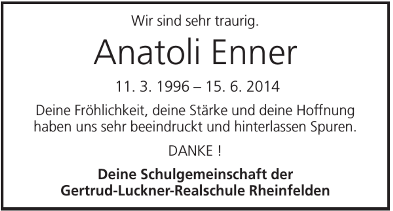 <p>Wir sind sehr traurig.</p><p>Anatoli Enner<br />11. 3. 1996 – 15. 6. 2014<br />Deine Fröhlichkeit, deine Stärke und deine Hoffnung<br />haben uns sehr beeindruckt und hinterlassen Spuren.<br />DANKE !<br />Deine Schulgemeinschaft der<br />Gertrud-Luckner-Realschule Rheinfelden</p>