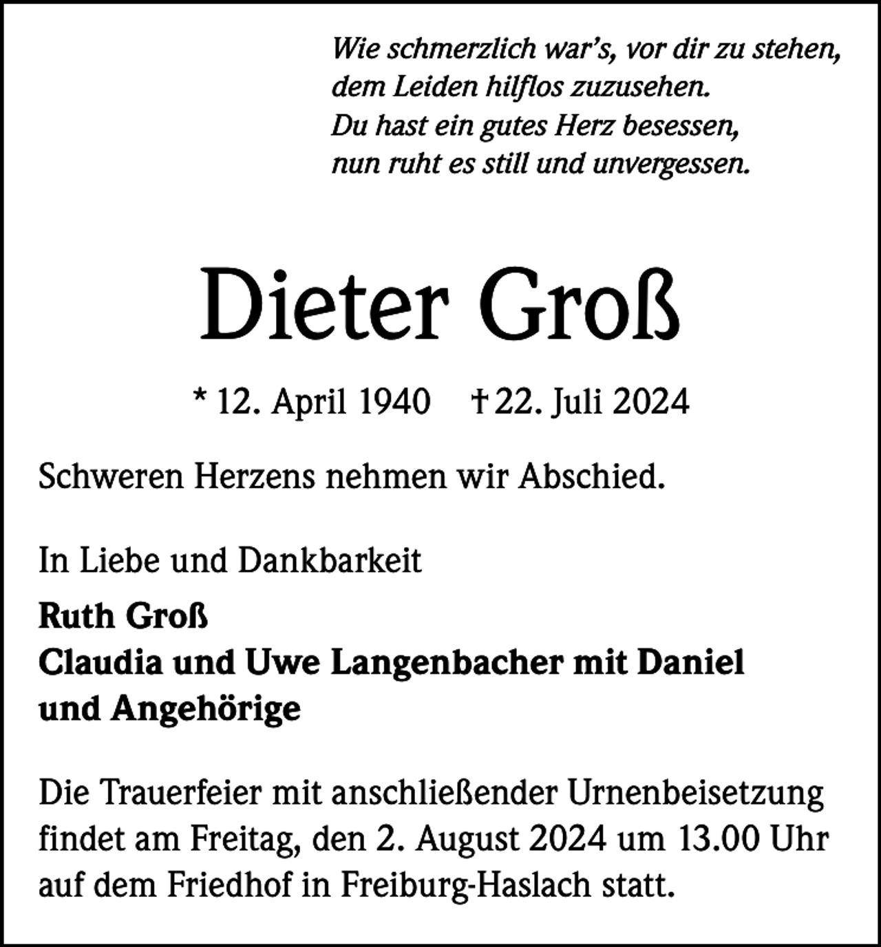 <p>Wie schmerzlich war’s, vor dir zu stehen,<br />dem Leiden hilflos zuzusehen.<br />Du hast ein gutes Herz besessen,<br />nun ruht es still und unvergessen.</p><p>Dieter Groß<br />* 12. April 1940</p><p>† 22. Juli 2024</p><p>Schweren Herzens nehmen wir Abschied.<br />In Liebe und Dankbarkeit<br />Ruth Groß<br />Claudia und Uwe Langenbacher mit Daniel<br />und Angehörige<br />Die Trauerfeier mit anschließender Urnenbeisetzung<br />findet am Freitag, den 2. August 2024 um 13.00 Uhr<br />auf dem Friedhof in Freiburg-Haslach statt.</p>