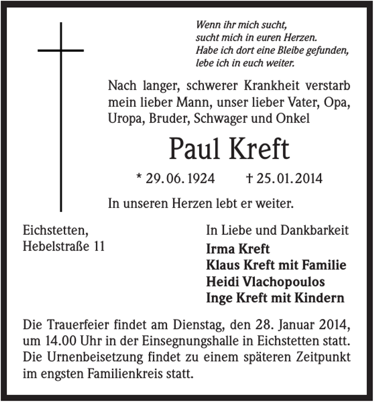 <p>Wenn ihr mich sucht,<br />sucht mich in euren Herzen.<br />Habe ich dort eine Bleibe gefunden,<br />lebe ich in euch weiter.</p><p>Nach langer, schwerer Krankheit verstarb<br />mein lieber Mann, unser lieber Vater, Opa,<br />Uropa, Bruder, Schwager und Onkel</p><p>Paul Kreft<br />* 29. 06. 1924</p><p>† 25. 01. 2014</p><p>In unseren Herzen lebt er weiter.<br />Eichstetten,<br />Hebelstraße 11</p><p>In Liebe und Dankbarkeit<br />Irma Kreft<br />Klaus Kreft mit Familie<br />Heidi Vlachopoulos<br />Inge Kreft mit Kindern</p><p>Die Trauerfeier findet am Dienstag, den 28. Januar 2014,<br />um 14.00 Uhr in der Einsegnungshalle in Eichstetten statt.<br />Die Urnenbeisetzung findet zu einem späteren Zeitpunkt<br />im engsten Familienkreis statt.</p>