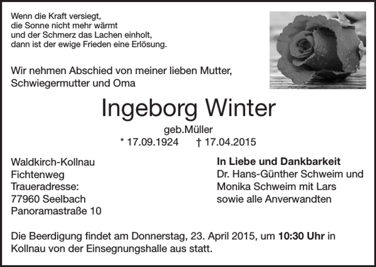 <p>Wenn die Kraft versiegt,<br />die Sonne nicht mehr wärmt<br />und der Schmerz das Lachen einholt,<br />dann ist der ewige Frieden eine Erlösung.</p><p>Wir nehmen Abschied von meiner lieben Mutter,<br />Schwiegermutter und Oma</p><p>Ingeborg Winter<br />geb.Müller<br />* 17.09.1924<br />† 17.04.2015<br />Waldkirch-Kollnau<br />Fichtenweg<br />Traueradresse:<br />77960 Seelbach<br />Panoramastraße 10</p><p>In Liebe und Dankbarkeit<br />Dr. Hans-Günther Schweim und<br />Monika Schweim mit Lars<br />sowie alle Anverwandten</p><p>Die Beerdigung findet am Donnerstag, 23. April 2015, um 10:30 Uhr in<br />Kollnau von der Einsegnungshalle aus statt.</p>