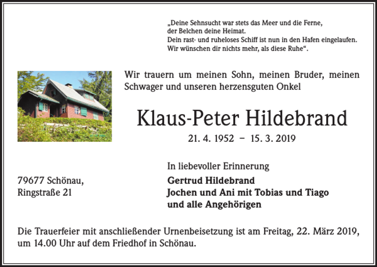 <p>„Deine Sehnsucht war stets das Meer und die Ferne,<br />der Belchen deine Heimat.<br />Dein rast- und ruheloses Schiff ist nun in den Hafen eingelaufen.<br />Wir wünschen dir nichts mehr, als diese Ruhe“.</p><p>Wir trauern um meinen Sohn, meinen Bruder, meinen<br />Schwager und unseren herzensguten Onkel</p><p>Klaus-Peter Hildebrand<br />21. 4. 1952 – 15. 3. 2019</p><p>79677 Schönau,<br />Ringstraße 21</p><p>In liebevoller Erinnerung<br />Gertrud Hildebrand<br />Jochen und Ani mit Tobias und Tiago<br />und alle Angehörigen</p><p>Die Trauerfeier mit anschließender Urnenbeisetzung ist am Freitag, 22. März 2019,<br />um 14.00 Uhr auf dem Friedhof in Schönau.</p>