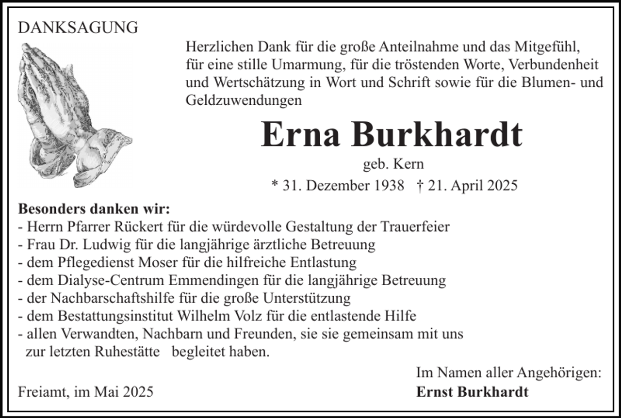 <p>DANKSAGUNG<br />Herzlichen Dank für die große Anteilnahme und das Mitgefühl,<br />für eine stille Umarmung, für die tröstenden Worte, Verbundenheit<br />und Wertschätzung in Wort und Schrift sowie für die Blumen- und<br />Geldzuwendungen</p><p>Erna Burkhardt<br />geb. Kern<br />* 31. Dezember 1938 † 21. April 2025<br />Besonders danken wir:<br />- Herrn Pfarrer Rückert für die würdevolle Gestaltung der Trauerfeier<br />- Frau Dr. Ludwig für die langjährige ärztliche Betreuung<br />- dem Pflegedienst Moser für die hilfreiche Entlastung<br />- dem Dialyse-Centrum Emmendingen für die langjährige Betreuung<br />- der Nachbarschaftshilfe für die große Unterstützung<br />- dem Bestattungsinstitut Wilhelm Volz für die entlastende Hilfe<br />- allen Verwandten, Nachbarn und Freunden, sie sie gemeinsam mit uns<br />zur letzten Ruhestätte begleitet haben.<br />Im Namen aller Angehörigen:<br />Freiamt, im Mai 2025<br />Ernst Burkhardt</p>