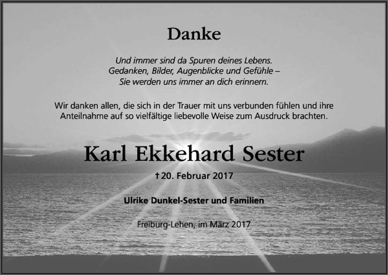 <p>Danke<br />Und immer sind da Spuren deines Lebens.<br />Gedanken, Bilder, Augenblicke und Gefühle –<br />Sie werden uns immer an dich erinnern.<br />Wir danken allen, die sich in der Trauer mit uns verbunden fühlen und ihre<br />Anteilnahme auf so vielfältige liebevolle Weise zum Ausdruck brachten.</p><p>Karl Ekkehard Sester<br />† 20. Februar 2017<br />Ulrike Dunkel-Sester und Familien<br />Freiburg-Lehen, im März 2017</p>