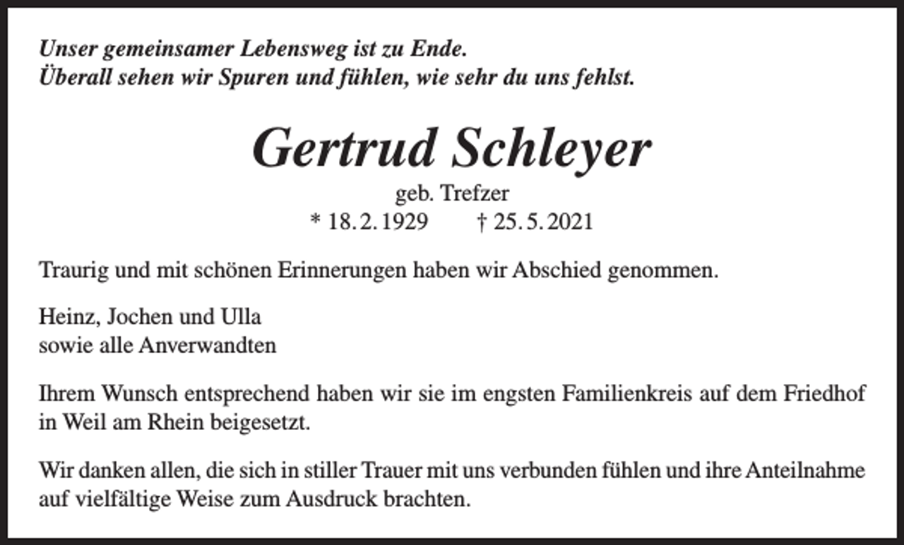 <p>Unser gemeinsamer Lebensweg ist zu Ende.<br />Überall sehen wir Spuren und fühlen, wie sehr du uns fehlst.</p><p>Gertrud Schleyer<br />geb. Trefzer<br />* 18. 2. 1929 † 25. 5. 2021<br />Traurig und mit schönen Erinnerungen haben wir Abschied genommen.<br />Heinz, Jochen und Ulla<br />sowie alle Anverwandten<br />Ihrem Wunsch entsprechend haben wir sie im engsten Familienkreis auf dem Friedhof<br />in Weil am Rhein beigesetzt.<br />Wir danken allen, die sich in stiller Trauer mit uns verbunden fühlen und ihre Anteilnahme<br />auf vielfältige Weise zum Ausdruck brachten.</p>