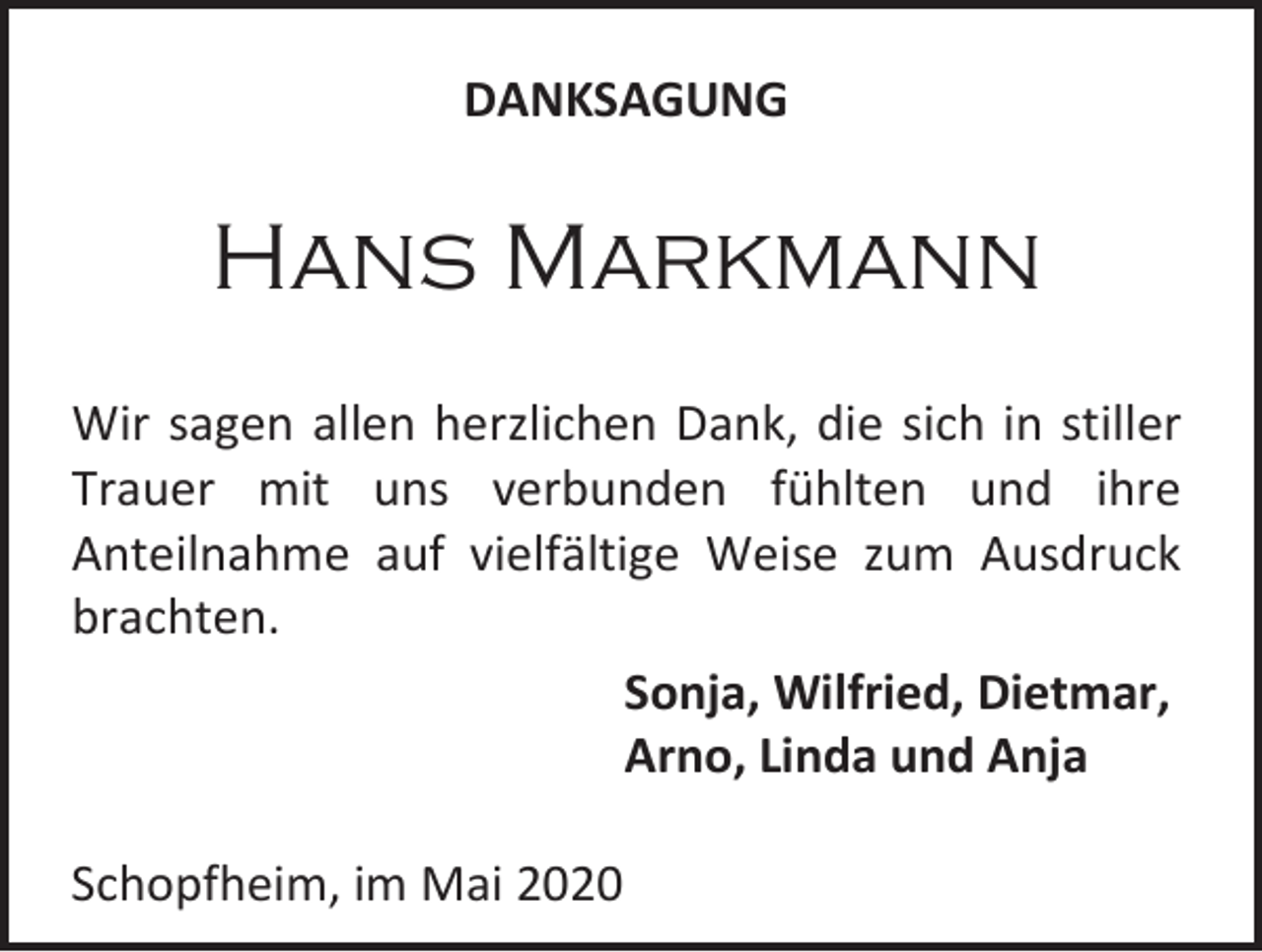 <p>DANKSAGUNG</p><p>Hans Markmann<br />Wir sagen allen herzlichen Dank, die sich in stiller<br />Trauer mit uns verbunden fühlten und ihre<br />Anteilnahme auf vielfältige Weise zum Ausdruck<br />brachten.<br />Sonja, Wilfried, Dietmar,<br />Arno, Linda und Anja<br />Schopfheim, im Mai 2020</p>