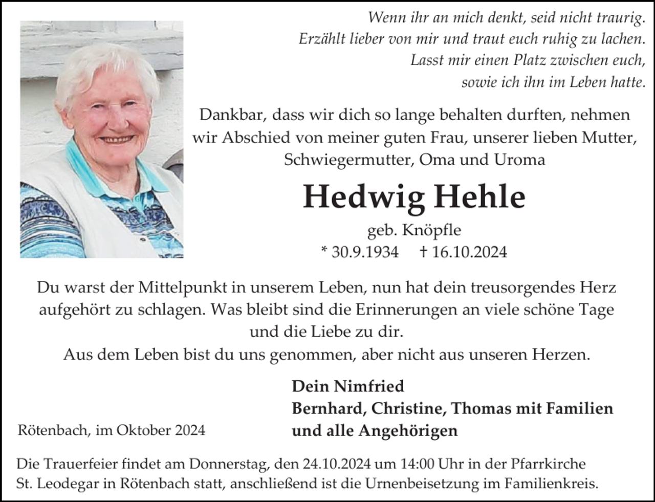 <p>Wenn ihr an mich denkt, seid nicht traurig.<br />Erzählt lieber von mir und traut euch ruhig zu lachen.<br />Lasst mir einen Platz zwischen euch,<br />sowie ich ihn im Leben hatte.</p><p>Dankbar, dass wir dich so lange behalten durften, nehmen<br />wir Abschied von meiner guten Frau, unserer lieben Mutter,<br />Schwiegermutter, Oma und Uroma</p><p>Hedwig Hehle<br />geb. Knöpfle<br />* 30.9.1934 † 16.10.2024<br />Du warst der Mittelpunkt in unserem Leben, nun hat dein treusorgendes Herz<br />aufgehört zu schlagen. Was bleibt sind die Erinnerungen an viele schöne Tage<br />und die Liebe zu dir.<br />Aus dem Leben bist du uns genommen, aber nicht aus unseren Herzen.</p><p>Rötenbach, im Oktober 2024</p><p>Dein Nimfried<br />Bernhard, Christine, Thomas mit Familien<br />und alle Angehörigen</p><p>Die Trauerfeier findet am Donnerstag, den 24.10.2024 um 14:00 Uhr in der Pfarrkirche<br />St. Leodegar in Rötenbach statt, anschließend ist die Urnenbeisetzung im Familienkreis.</p>