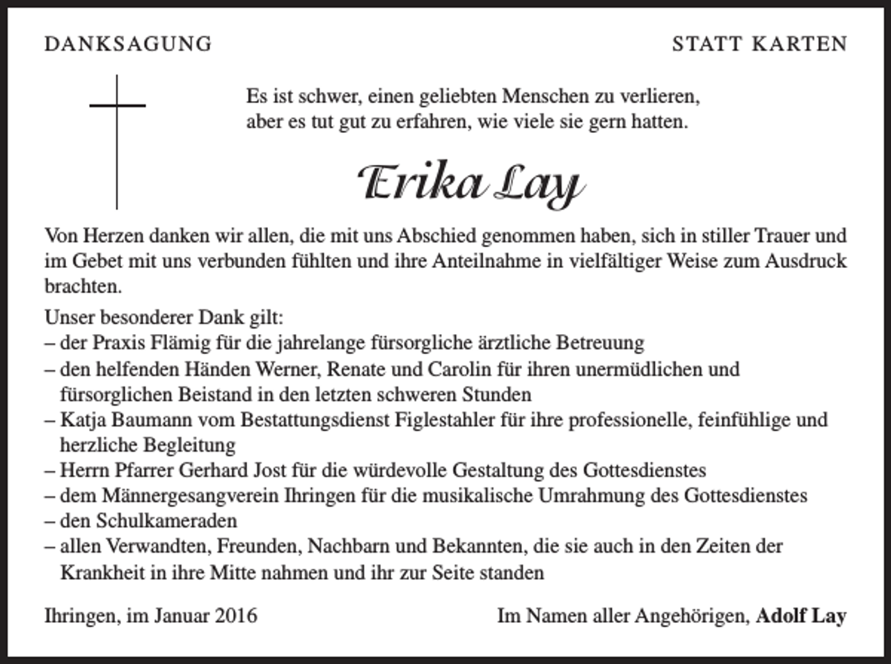 <p>DA N K S AG U N G</p><p>S TAT T K A RT E N<br />Es ist schwer, einen geliebten Menschen zu verlieren,<br />aber es tut gut zu erfahren, wie viele sie gern hatten.</p><p>Erika Lay<br />Von Herzen danken wir allen, die mit uns Abschied genommen haben, sich in stiller Trauer und<br />im Gebet mit uns verbunden fühlten und ihre Anteilnahme in vielfältiger Weise zum Ausdruck<br />brachten.<br />Unser besonderer Dank gilt:<br />– der Praxis Flämig für die jahrelange fürsorgliche ärztliche Betreuung<br />– den helfenden Händen Werner, Renate und Carolin für ihren unermüdlichen und<br />fürsorglichen Beistand in den letzten schweren Stunden<br />– Katja Baumann vom Bestattungsdienst Figlestahler für ihre professionelle, feinfühlige und<br />herzliche Begleitung<br />– Herrn Pfarrer Gerhard Jost für die würdevolle Gestaltung des Gottesdienstes<br />– dem Männergesangverein Ihringen für die musikalische Umrahmung des Gottesdienstes<br />– den Schulkameraden<br />– allen Verwandten, Freunden, Nachbarn und Bekannten, die sie auch in den Zeiten der<br />Krankheit in ihre Mitte nahmen und ihr zur Seite standen<br />Ihringen, im Januar 2016</p><p>Im Namen aller Angehörigen, Adolf Lay</p>