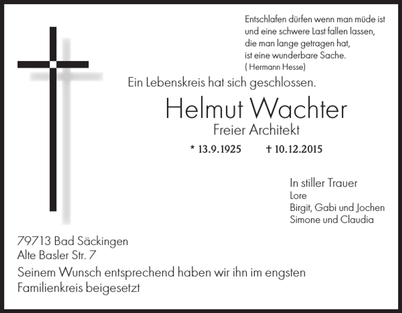 <p>Entschlafen dürfen wenn man müde ist<br />und eine schwere Last fallen lassen,<br />die man lange getragen hat,<br />ist eine wunderbare Sache.<br />( Hermann Hesse)</p><p>Ein Lebenskreis hat sich geschlossen.</p><p>Helmut Wachter<br />Freier Architekt</p><p>* 13.9.1925</p><p>† 10.12.2015</p><p>In stiller Trauer<br />Lore<br />Birgit, Gabi und Jochen<br />Simone und Claudia</p><p>79713 Bad Säckingen<br />Alte Basler Str. 7</p><p>Seinem Wunsch entsprechend haben wir ihn im engsten<br />Familienkreis beigesetzt</p>