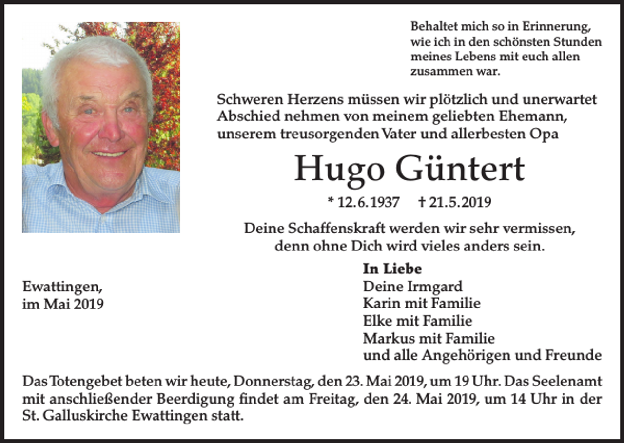 <p>Behaltet mich so in Erinnerung,<br />wie ich in den schönsten Stunden<br />meines Lebens mit euch allen<br />zusammen war.</p><p>Schweren Herzens müssen wir plötzlich und unerwartet<br />Abschied nehmen von meinem geliebten Ehemann,<br />unserem treusorgenden Vater und allerbesten Opa</p><p>Hugo Güntert<br />* 12. 6. 1937</p><p>† 21. 5. 2019</p><p>Deine Schaffenskraft werden wir sehr vermissen,<br />denn ohne Dich wird vieles anders sein.<br />Ewattingen,<br />im Mai 2019</p><p>In Liebe<br />Deine Irmgard<br />Karin mit Familie<br />Elke mit Familie<br />Markus mit Familie<br />und alle Angehörigen und Freunde</p><p>Das Totengebet beten wir heute, Donnerstag, den 23. Mai 2019, um 19 Uhr. Das Seelenamt<br />mit anschließender Beerdigung findet am Freitag, den 24. Mai 2019, um 14 Uhr in der<br />St. Galluskirche Ewattingen statt.</p>