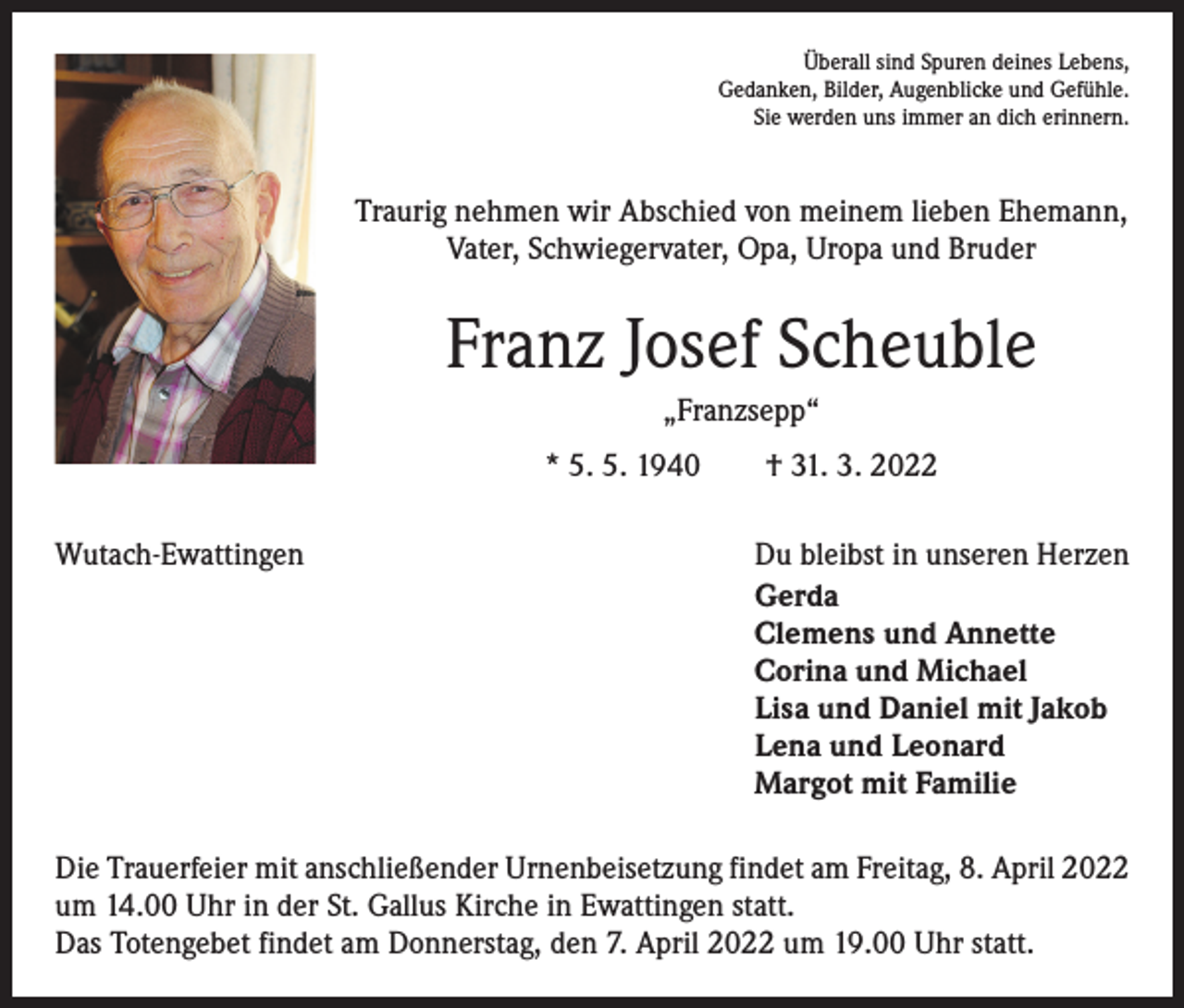 <p>Überall sind Spuren deines Lebens,<br />Gedanken, Bilder, Augenblicke und Gefühle.<br />Sie werden uns immer an dich erinnern.</p><p>Traurig nehmen wir Abschied von meinem lieben Ehemann,<br />Vater, Schwiegervater, Opa, Uropa und Bruder</p><p>Franz Josef Scheuble<br />„Franzsepp“<br />* 5. 5. 1940 † 31. 3. 2022<br />Wutach-Ewattingen Du bleibst in unseren Herzen</p><p>Gerda<br />Clemens und Annette<br />Corina und Michael<br />Lisa und Daniel mit Jakob<br />Lena und Leonard<br />Margot mit Familie<br />Die Trauerfeier mit anschließender Urnenbeisetzung findet am Freitag, 8. April 2022<br />um 14.00 Uhr in der St. Gallus Kirche in Ewattingen statt.<br />Das Totengebet findet am Donnerstag, den 7. April 2022 um 19.00 Uhr statt.</p>