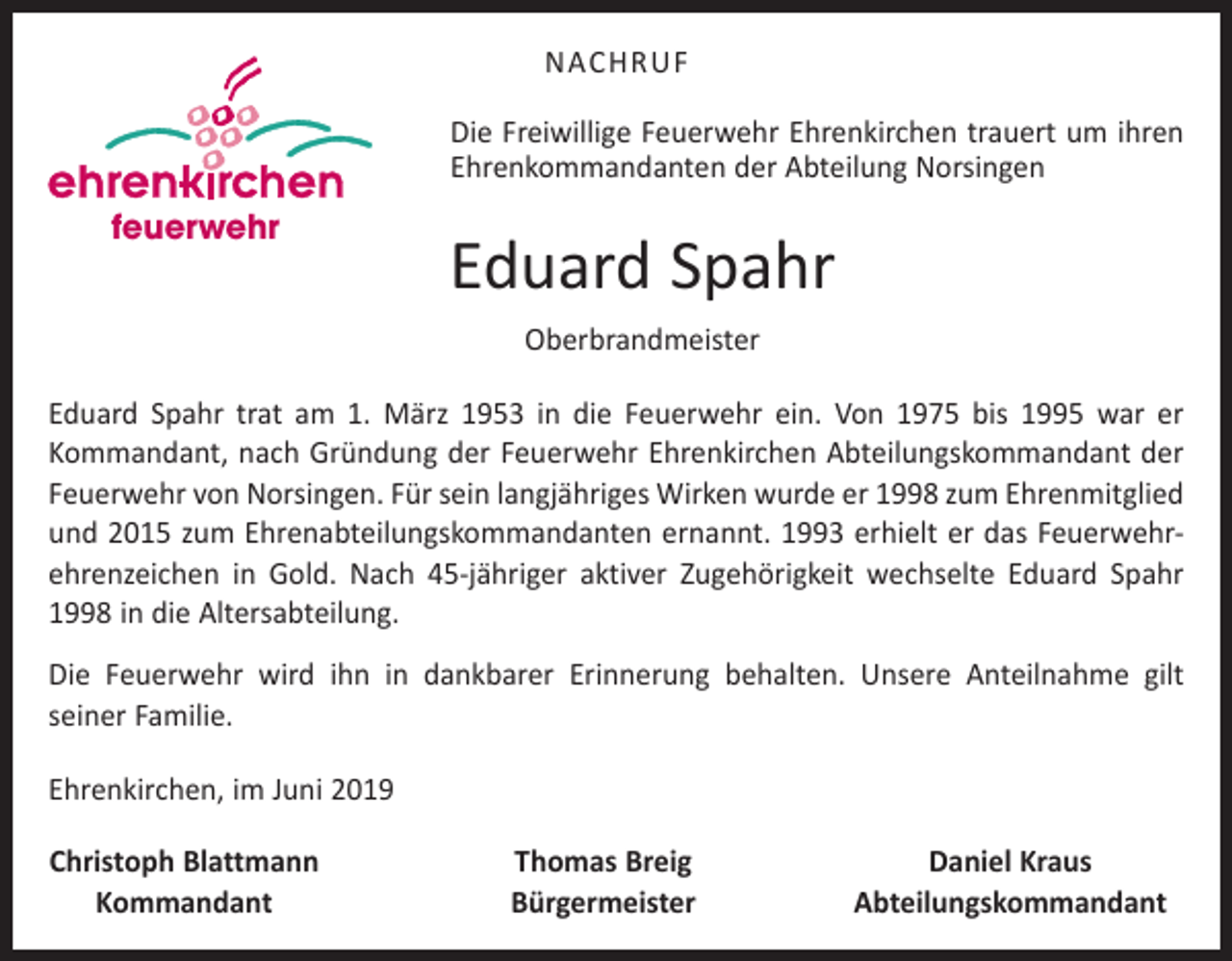 <p>NACHRUF<br />Die Freiwillige Feuerwehr Ehrenkirchen trauert um ihren<br />Ehrenkommandanten der Abteilung Norsingen</p><p>feuerwehr</p><p>Eduard Spahr<br />Oberbrandmeister</p><p>Eduard Spahr trat am 1. März 1953 in die Feuerwehr ein. Von 1975 bis 1995 war er<br />­Kommandant, nach Gründung der Feuerwehr Ehrenkirchen Abteilungskommandant der<br />Feuerwehr von Norsingen. Für sein langjähriges Wirken wurde er 1998 zum Ehrenmitglied<br />und 2015 zum Ehrenabteilungskom­mandanten ernannt. 1993 erhielt er das Feuerwehr­<br />ehrenzeichen in Gold. Nach 45-jähriger aktiver Zugehörigkeit wechselte Eduard Spahr<br />1998 in die Altersabteilung.<br />Die Feuerwehr wird ihn in dankbarer Erinnerung behalten. Unsere Anteilnahme gilt<br />seiner Familie.<br />Ehrenkirchen, im Juni 2019<br />Christoph Blattmann<br />Kommandant</p><p>Thomas Breig<br />Bürgermeister</p><p>Daniel Kraus<br />Abteilungskommandant</p>