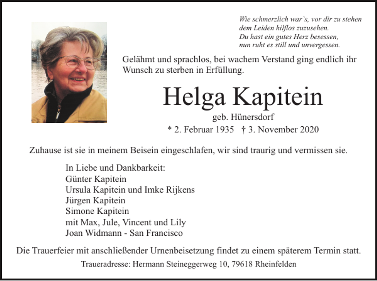 <p>Wie schmerzlich war`s, vor dir zu stehen<br />dem Leiden hilflos zuzusehen.<br />Du hast ein gutes Herz besessen,<br />nun ruht es still und unvergessen.</p><p>Gelähmt und sprachlos, bei wachem Verstand ging endlich ihr<br />Wunsch zu sterben in Erfüllung.</p><p>Helga Kapitein<br />geb. Hünersdorf<br />* 2. Februar 1935 † 3. November 2020<br />Zuhause ist sie in meinem Beisein eingeschlafen, wir sind traurig und vermissen sie.<br />In Liebe und Dankbarkeit:<br />Günter Kapitein<br />Ursula Kapitein und Imke Rijkens<br />Jürgen Kapitein<br />Simone Kapitein<br />mit Max, Jule, Vincent und Lily<br />Joan Widmann - San Francisco<br />Die Trauerfeier mit anschließender Urnenbeisetzung findet zu einem späterem Termin statt.<br />Traueradresse: Hermann Steineggerweg 10, 79618 Rheinfelden</p>