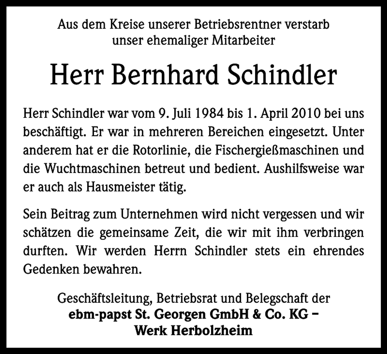 <p>Aus dem Kreise unserer Betriebsrentner verstarb<br />unser ehemaliger Mitarbeiter</p><p>Herr Bernhard Schindler<br />Herr Schindler war vom 9. Juli 1984 bis 1. April 2010 bei uns<br />beschäftigt. Er war in mehreren Bereichen eingesetzt. Unter<br />anderem hat er die Rotorlinie, die Fischergießmaschinen und<br />die Wuchtmaschinen betreut und bedient. Aushilfsweise war<br />er auch als Hausmeister tätig.<br />Sein Beitrag zum Unternehmen wird nicht vergessen und wir<br />schätzen die gemeinsame Zeit, die wir mit ihm verbringen<br />durften. Wir werden Herrn Schindler stets ein ehrendes<br />Gedenken bewahren.<br />Geschäftsleitung, Betriebsrat und Belegschaft der<br />ebm-papst St. Georgen GmbH &amp; Co. KG –<br />Werk Herbolzheim</p>