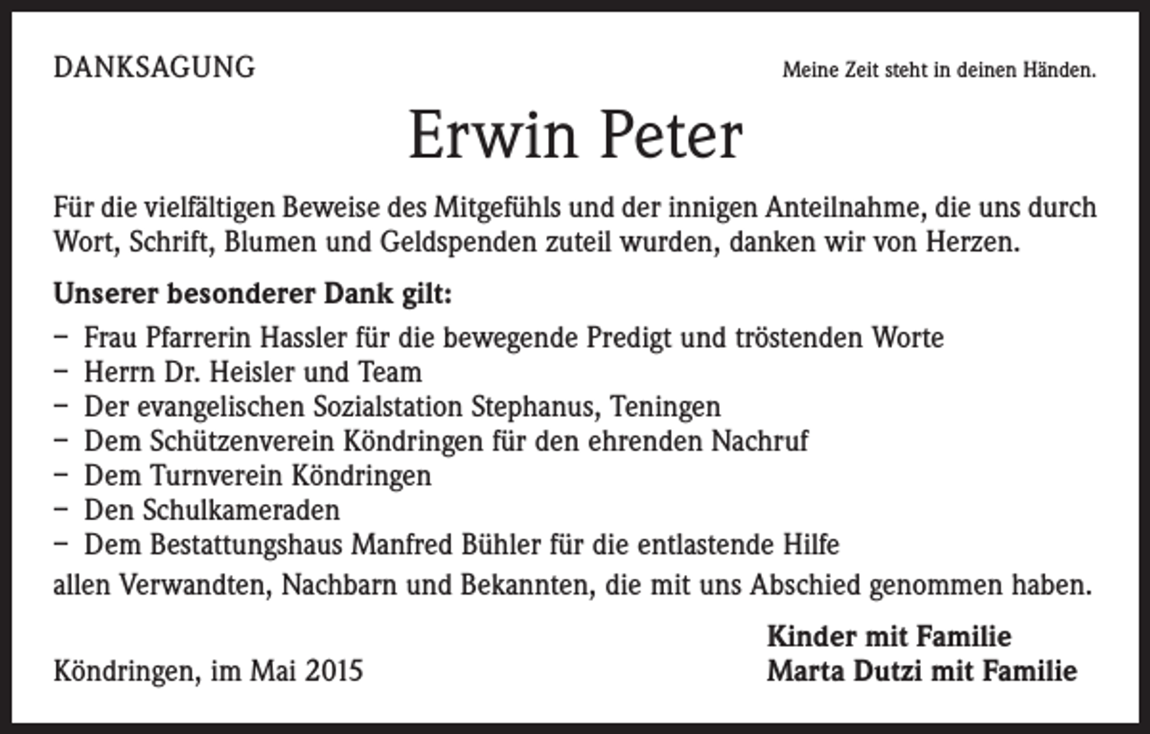 <p>DANKSAGUNG</p><p>Meine Zeit steht in deinen Händen.</p><p>Erwin Peter<br />Für die vielfältigen Beweise des Mitgefühls und der innigen Anteilnahme, die uns durch<br />Wort, Schrift, Blumen und Geldspenden zuteil wurden, danken wir von Herzen.<br />Unserer besonderer Dank gilt:<br />– Frau Pfarrerin Hassler für die bewegende Predigt und tröstenden Worte<br />– Herrn Dr. Heisler und Team<br />– Der evangelischen Sozialstation Stephanus, Teningen<br />– Dem Schützenverein Köndringen für den ehrenden Nachruf<br />– Dem Turnverein Köndringen<br />– Den Schulkameraden<br />– Dem Bestattungshaus Manfred Bühler für die entlastende Hilfe<br />allen Verwandten, Nachbarn und Bekannten, die mit uns Abschied genommen haben.</p><p>Köndringen, im Mai 2015</p><p>Kinder mit Familie<br />Marta Dutzi mit Familie</p>