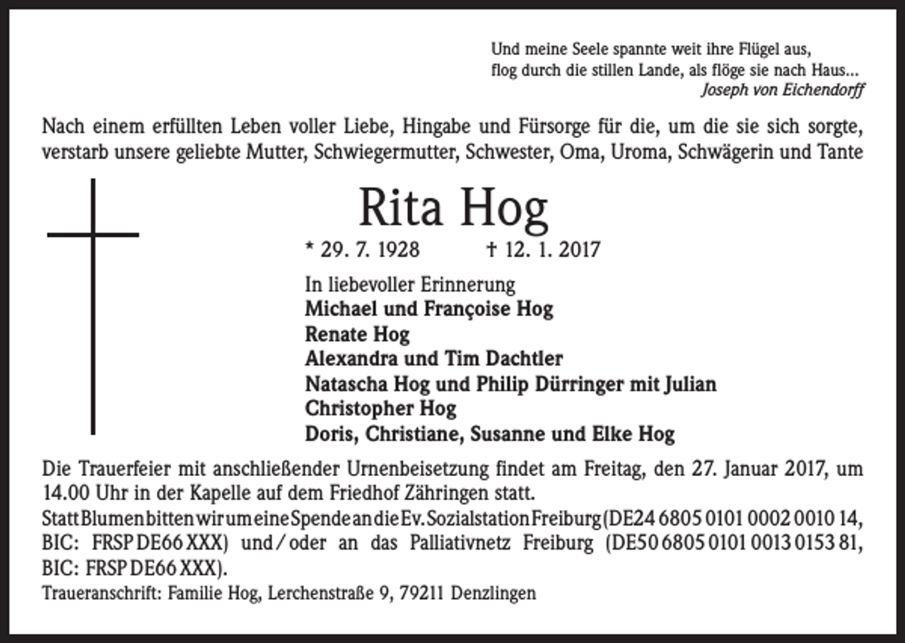 <p>Und meine Seele spannte weit ihre Flügel aus,<br />flog durch die stillen Lande, als flöge sie nach Haus…</p><p>Joseph von Eichendorff</p><p>Nach einem erfüllten Leben voller Liebe, Hingabe und Fürsorge für die, um die sie sich sorgte,<br />verstarb unsere geliebte Mutter, Schwiegermutter, Schwester, Oma, Uroma, Schwägerin und Tante</p><p>Rita Hog</p><p>* 29. 7. 1928 † 12. 1. 2017<br />In liebevoller Erinnerung<br />Michael und Françoise Hog<br />Renate Hog<br />Alexandra und Tim Dachtler<br />Natascha Hog und Philip Dürringer mit Julian<br />Christopher Hog<br />Doris, Christiane, Susanne und Elke Hog<br />Die Trauerfeier mit anschließender Urnenbeisetzung findet am Freitag, den 27. Januar 2017, um<br />14.00 Uhr in der Kapelle auf dem Friedhof Zähringen statt.<br />Statt Blumen bitten wir um eine Spende an die Ev. Sozialstation Freiburg (DE24 6805 0101 0002 0010 14,<br />BIC: FRSP DE66 XXX) und / oder an das Palliativnetz Freiburg (DE50 6805 0101 0013 0153 81,<br />BIC: FRSP DE66 XXX).<br />Traueranschrift: Familie Hog, Lerchenstraße 9, 79211 Denzlingen</p>
