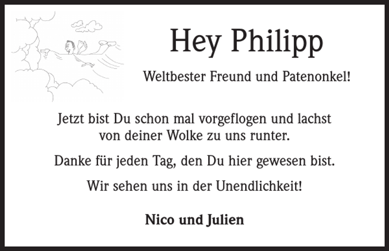 <p>Hey Philipp<br />Weltbester Freund und Patenonkel!<br />Jetzt bist Du schon mal vorgeflogen und lachst<br />von deiner Wolke zu uns runter.<br />Danke für jeden Tag, den Du hier gewesen bist.<br />Wir sehen uns in der Unendlichkeit!<br />Nico und Julien</p>