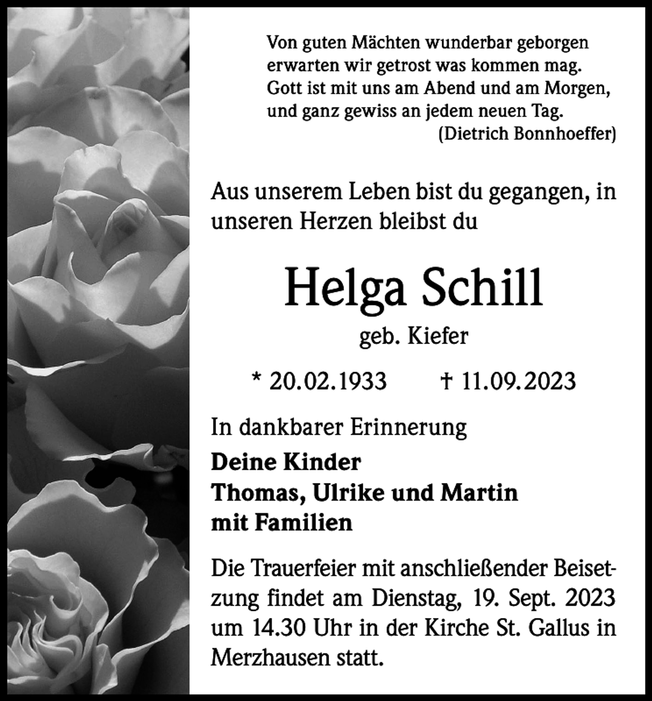 <p>Von guten Mächten wunderbar geborgen<br />erwarten wir getrost was kommen mag.<br />Gott ist mit uns am Abend und am Morgen,<br />und ganz gewiss an jedem neuen Tag.</p><p>(Dietrich Bonnhoeffer)</p><p>Aus unserem Leben bist du gegangen, in<br />unseren Herzen bleibst du</p><p>Helga Schill<br />geb. Kiefer<br />* 20.02.1933 † 11.09.2023<br />In dankbarer Erinnerung<br />Deine Kinder<br />Thomas, Ulrike und Martin<br />mit Familien<br />Die Trauerfeier mit anschließender Beiset-­<br />zung findet am Dienstag, 19. Sept. 2023<br />um 14.30 Uhr in der Kirche St. Gallus in<br />Merzhausen statt.</p>