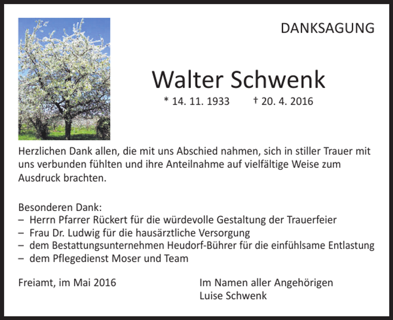 <p>DANKSAGUNG</p><p>Walter Schwenk<br />* 14. 11. 1933 † 20. 4. 2016</p><p>Herzlichen Dank allen, die mit uns Abschied nahmen, sich in stiller Trauer mit<br />uns verbunden fühlten und ihre Anteilnahme auf vielfältige Weise zum<br />Ausdruck brachten.<br />Besonderen Dank:<br />– Herrn Pfarrer Rückert für die würdevolle Gestaltung der Trauerfeier<br />– Frau Dr. Ludwig für die hausärztliche Versorgung<br />– dem Bestattungsunternehmen Heudorf-Bührer für die einfühlsame Entlastung<br />– dem Pflegedienst Moser und Team<br />Freiamt, im Mai 2016 Im Namen aller Angehörigen<br />Luise Schwenk</p>