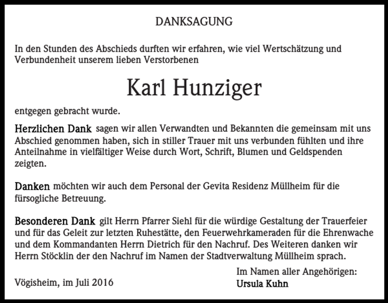 <p>DANKSAGUNG<br />In den Stunden des Abschieds durften wir erfahren, wie viel Wertschätzung und<br />Verbundenheit unserem lieben Verstorbenen</p><p>Karl Hunziger<br />entgegen gebracht wurde.<br />sagen wir allen Verwandten und Bekannten die gemeinsam mit uns<br />Abschied genommen haben, sich in stiller Trauer mit uns verbunden fühlten und ihre<br />Anteilnahme in vielfältiger Weise durch Wort, Schrift, Blumen und Geldspenden<br />zeigten.<br />möchten wir auch dem Personal der Gevita Residenz Müllheim für die<br />fürsogliche Betreuung.<br />gilt Herrn Pfarrer Siehl für die würdige Gestaltung der Trauerfeier<br />und für das Geleit zur letzten Ruhestätte, den Feuerwehrkameraden für die Ehrenwache<br />und dem Kommandanten Herrn Dietrich für den Nachruf. Des Weiteren danken wir<br />Herrn Stöcklin der den Nachruf im Namen der Stadtverwaltung Müllheim sprach.<br />Im Namen aller Angehörigen:<br />Vögisheim, im Juli 2016</p>