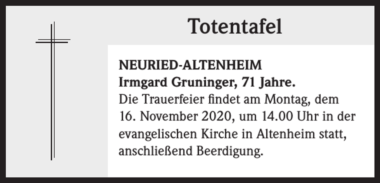 <p>Totentafel<br />NEURIED-ALTENHEIM<br />Irmgard Gruninger, 71 Jahre.<br />Die Trauerfeier findet am Montag, dem<br />16. November 2020, um 14.00 Uhr in der<br />evangelischen Kirche in Altenheim statt,<br />anschließend Beerdigung.</p>
