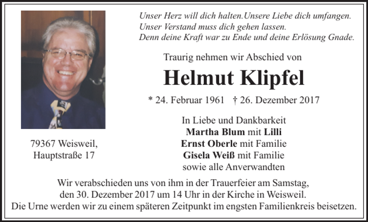 <p>Unser Herz will dich halten.Unsere Liebe dich umfangen.<br />Unser Verstand muss dich gehen lassen.<br />Denn deine Kraft war zu Ende und deine Erlösung Gnade.</p><p>Traurig nehmen wir Abschied von</p><p>Helmut Klipfel<br />* 24. Februar 1961 † 26. Dezember 2019367 Weisweil,<br />Hauptstraße 17</p><p>In Liebe und Dankbarkeit<br />Martha Blum mit Lilli<br />Ernst Oberle mit Familie<br />Gisela Weiß mit Familie<br />sowie alle Anverwandten</p><p>Wir verabschieden uns von ihm in der Trauerfeier am Samstag,<br />den 30. Dezember 2017 um 14 Uhr in der Kirche in Weisweil.<br />Die Urne werden wir zu einem späteren Zeitpunkt im engsten Familienkreis beisetzen.</p>