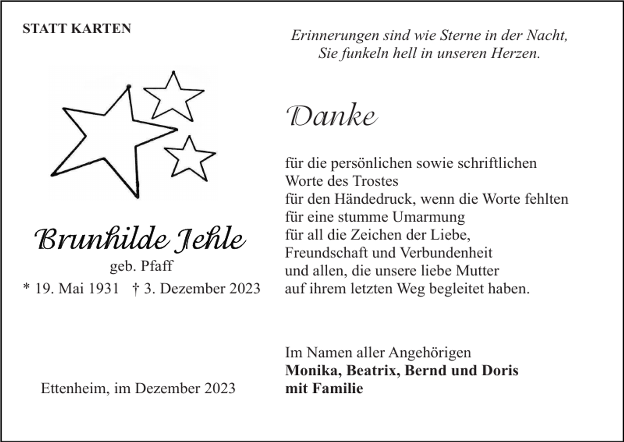 <p>STATT KARTEN</p><p>Erinnerungen sind wie Sterne in der Nacht,<br />Sie funkeln hell in unseren Herzen.</p><p>Danke</p><p>geb. Pfaff<br />* 19. Mai 1931 † 3. Dezember 2023</p><p>Ettenheim, im Dezember 2023</p><p>für die persönlichen sowie schriftlichen<br />Worte des Trostes<br />für den Händedruck, wenn die Worte fehlten<br />für eine stumme Umarmung<br />für all die Zeichen der Liebe,<br />Freundschaft und Verbundenheit<br />und allen, die unsere liebe Mutter<br />auf ihrem letzten Weg begleitet haben.</p><p>Im Namen aller Angehörigen<br />Monika, Beatrix, Bernd und Doris<br />mit Familie</p>