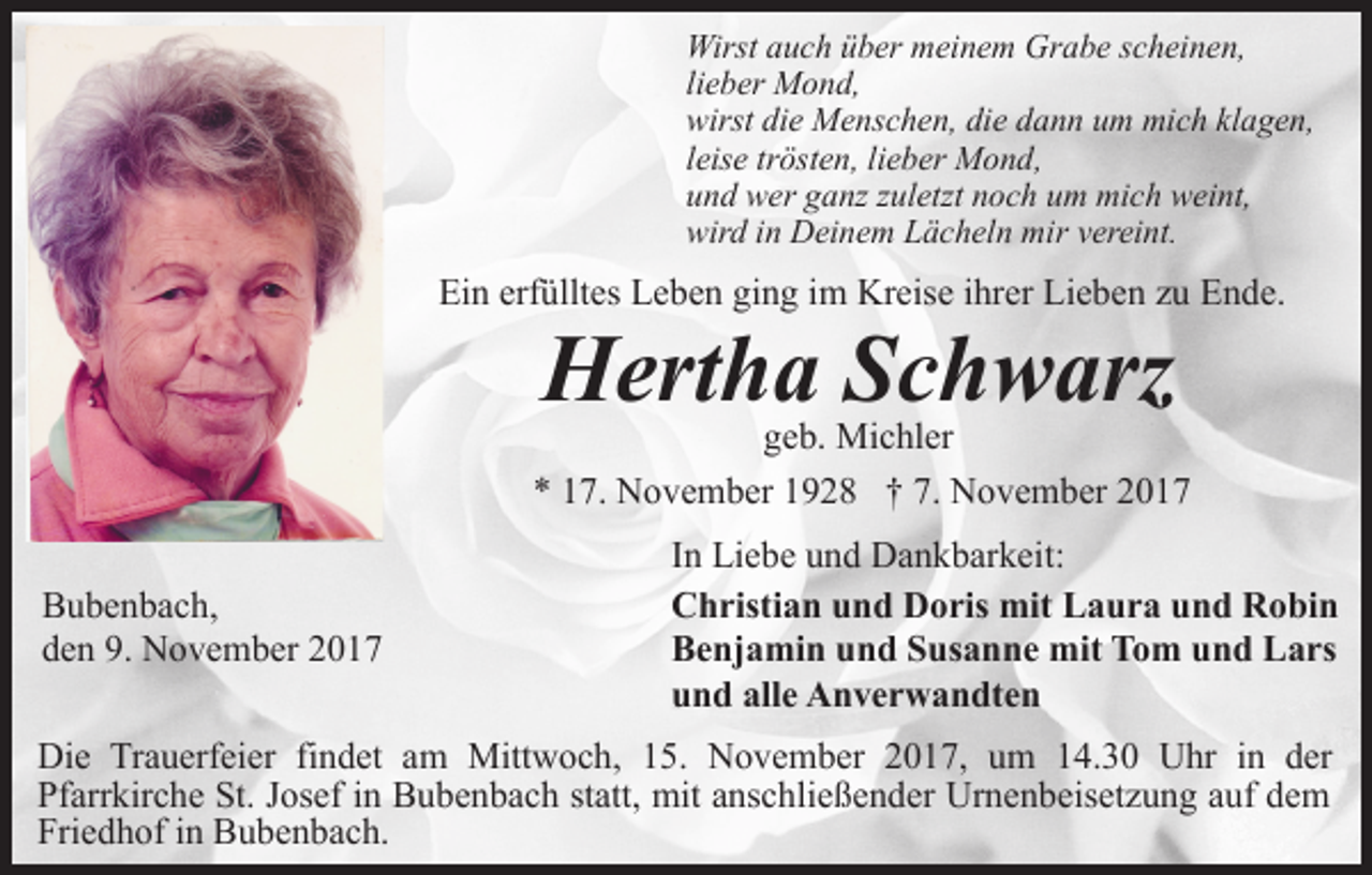<p>Wirst auch über meinem Grabe scheinen,<br />lieber Mond,<br />wirst die Menschen, die dann um mich klagen,<br />leise trösten, lieber Mond,<br />und wer ganz zuletzt noch um mich weint,<br />wird in Deinem Lächeln mir vereint.</p><p>Ein erfülltes Leben ging im Kreise ihrer Lieben zu Ende.</p><p>Hertha Schwarz</p><p>geb. Michler<br />* 17. November 1928 † 7. November 2017<br />Bubenbach,<br />den 9. November 2017</p><p>In Liebe und Dankbarkeit:<br />Christian und Doris mit Laura und Robin<br />Benjamin und Susanne mit Tom und Lars<br />und alle Anverwandten</p><p>Die Trauerfeier findet am Mittwoch, 15. November 2017, um 14.30 Uhr in der<br />Pfarrkirche St. Josef in Bubenbach statt, mit anschließender Urnenbeisetzung auf dem<br />Friedhof in Bubenbach.</p>