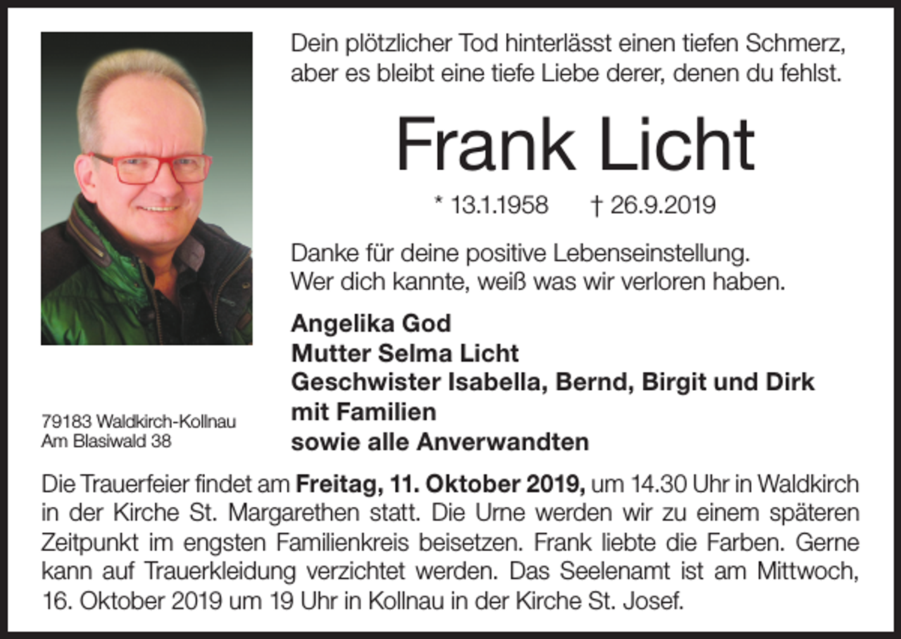 <p>Dein plötzlicher Tod hinterlässt einen tiefen Schmerz,<br />aber es bleibt eine tiefe Liebe derer, denen du fehlst.</p><p>Frank Licht<br />* 13.1.1958</p><p>† 26.9.2019</p><p>Danke für deine positive Lebenseinstellung.<br />Wer dich kannte, weiß was wir verloren haben.</p><p>79183 Waldkirch-Kollnau<br />Am Blasiwald 38</p><p>Angelika God<br />Mutter Selma Licht<br />Geschwister Isabella, Bernd, Birgit und Dirk<br />mit Familien<br />sowie alle Anverwandten</p><p>Die Trauerfeier findet am Freitag, 11. Oktober 2019, um 14.30 Uhr in Waldkirch<br />in der Kirche St. Margarethen statt. Die Urne werden wir zu einem späteren<br />Zeitpunkt im engsten Familienkreis beisetzen. Frank liebte die Farben. Gerne<br />kann auf Trauerkleidung verzichtet werden. Das Seelenamt ist am Mittwoch,<br />16. Oktober 2019 um 19 Uhr in Kollnau in der Kirche St. Josef.</p>