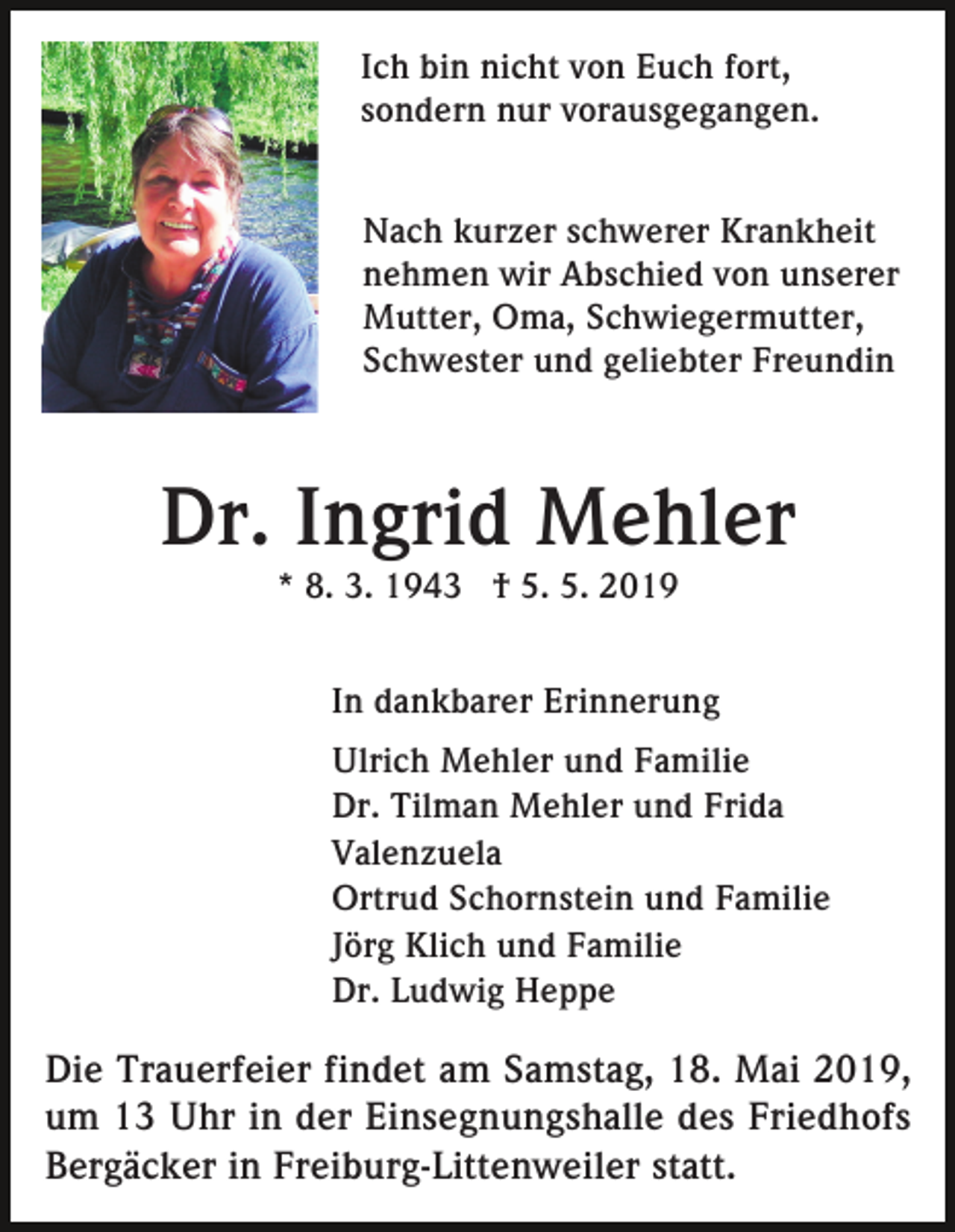 <p>Ich bin nicht von Euch fort,<br />sondern nur vorausgegangen.<br />Nach kurzer schwerer Krankheit<br />nehmen wir Abschied von unserer<br />Mutter, Oma, Schwiegermutter,<br />Schwester und geliebter Freundin</p><p>Dr. Ingrid Mehler<br />* 8. 3. 1943 † 5. 5. 2019<br />In dankbarer Erinnerung<br />Ulrich Mehler und Familie<br />Dr. Tilman Mehler und Frida<br />Valenzuela<br />Ortrud Schornstein und Familie<br />Jörg Klich und Familie<br />Dr. Ludwig Heppe</p><p>Die Trauerfeier findet am Samstag, 18. Mai 2019,<br />um 13 Uhr in der Einsegnungshalle des Friedhofs<br />Bergäcker in Freiburg-Littenweiler statt.</p>