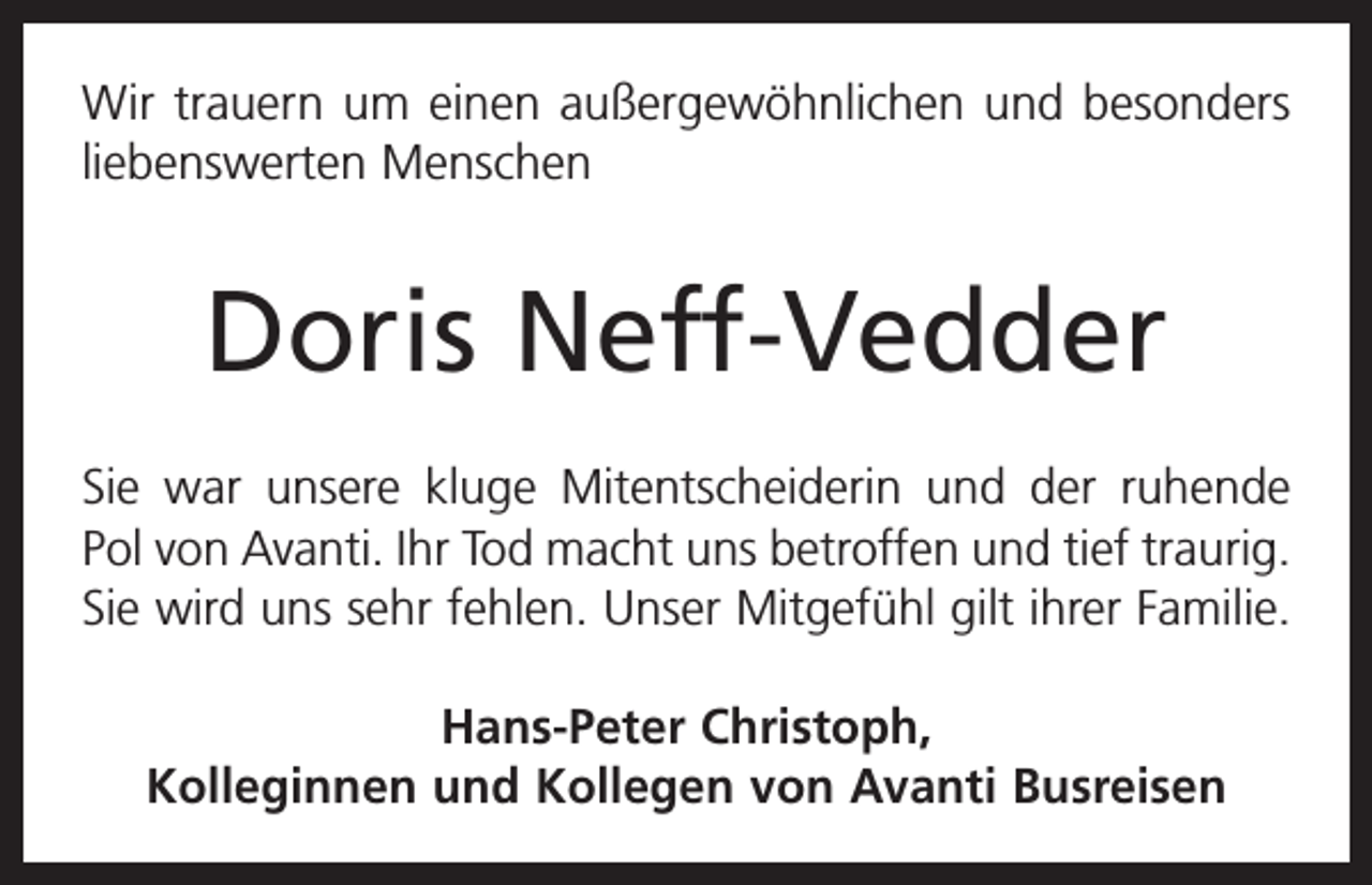 <p>Wir trauern um einen außergewöhnlichen und besonders<br />liebenswerten Menschen</p><p>Doris Neff-Vedder<br />Sie war unsere kluge Mitentscheiderin und der ruhende<br />Pol von Avanti. Ihr Tod macht uns betroffen und tief traurig.<br />Sie wird uns sehr fehlen. Unser Mitgefühl gilt ihrer Familie.<br />Hans-Peter Christoph,<br />Kolleginnen und Kollegen von Avanti Busreisen</p>