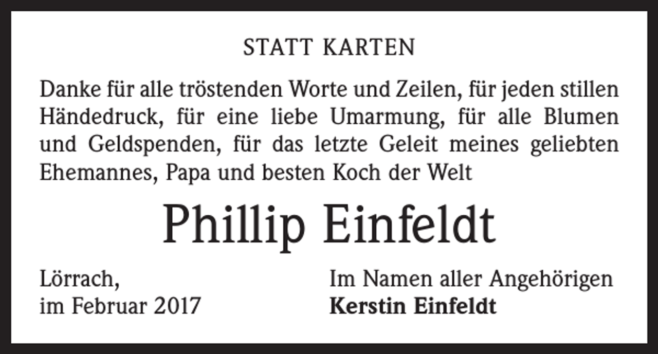 <p>STATT KARTEN<br />Danke für alle tröstenden Worte und Zeilen, für jeden stillen<br />Händedruck, für eine liebe Umarmung, für alle Blumen<br />und Geldspenden, für das letzte Geleit meines geliebten<br />Ehemannes, Papa und besten Koch der Welt</p><p>Phillip Einfeldt<br />Lörrach,<br />im Februar 2017</p><p>Im Namen aller Angehörigen<br />Kerstin Einfeldt</p>