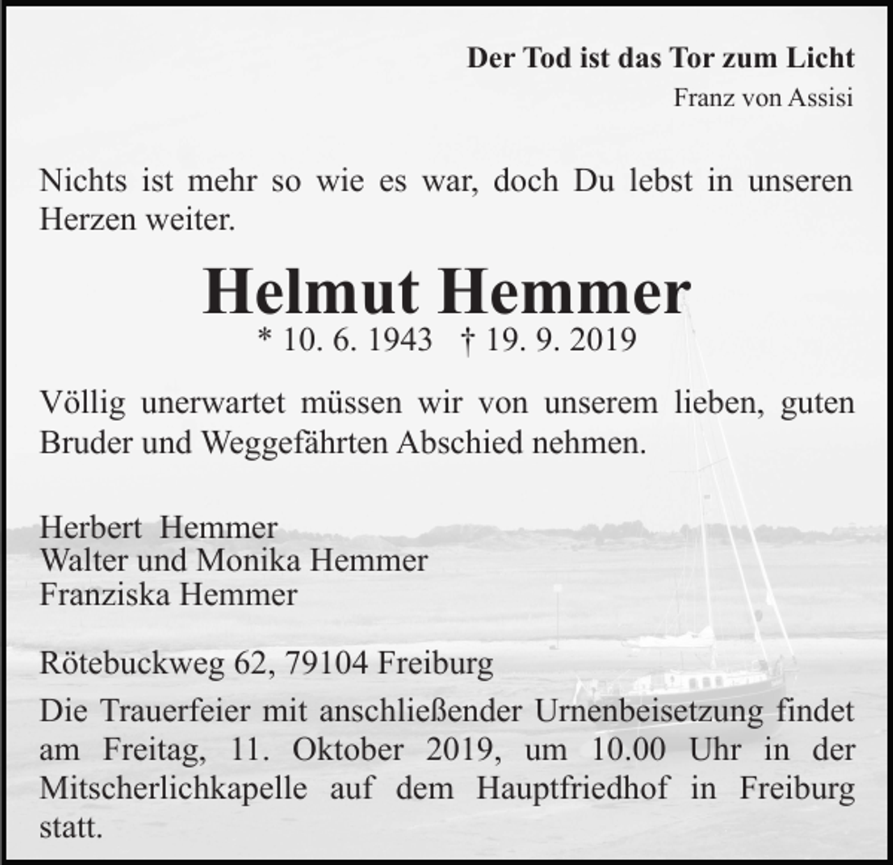 <p>Der Tod ist das Tor zum Licht<br />Franz von Assisi</p><p>Nichts ist mehr so wie es war, doch Du lebst in unseren<br />Herzen weiter.</p><p>Helmut Hemmer<br />* 10. 6. 1943 † 19. 9. 2019</p><p>Völlig unerwartet müssen wir von unserem lieben, guten<br />Bruder und Weggefährten Abschied nehmen.<br />Herbert Hemmer<br />Walter und Monika Hemmer<br />Franziska Hemmer<br />Rötebuckweg 62, 79104 Freiburg<br />Die Trauerfeier mit anschließender Urnenbeisetzung findet<br />am Freitag, 11. Oktober 2019, um 10.00 Uhr in der<br />Mitscherlichkapelle auf dem Hauptfriedhof in Freiburg<br />statt.</p>