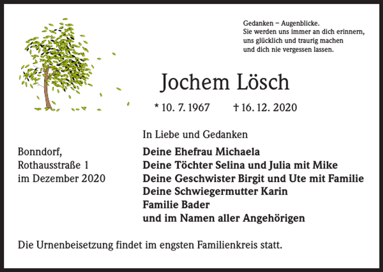 <p>Gedanken – Augenblicke.<br />Sie werden uns immer an dich erinnern,<br />uns glücklich und traurig machen<br />und dich nie vergessen lassen.</p><p>Jochem Lösch<br />* 10. 7. 1967 † 16. 12. 2020</p><p>In Liebe und Gedanken</p><p>Bonndorf,<br />Rothausstraße 1<br />im Dezember 2020</p><p>Deine Ehefrau Michaela<br />Deine Töchter Selina und Julia mit Mike<br />Deine Geschwister Birgit und Ute mit Familie<br />Deine Schwiegermutter Karin<br />Familie Bader<br />und im Namen aller Angehörigen</p><p>Die Urnenbeisetzung findet im engsten Familienkreis statt.</p>