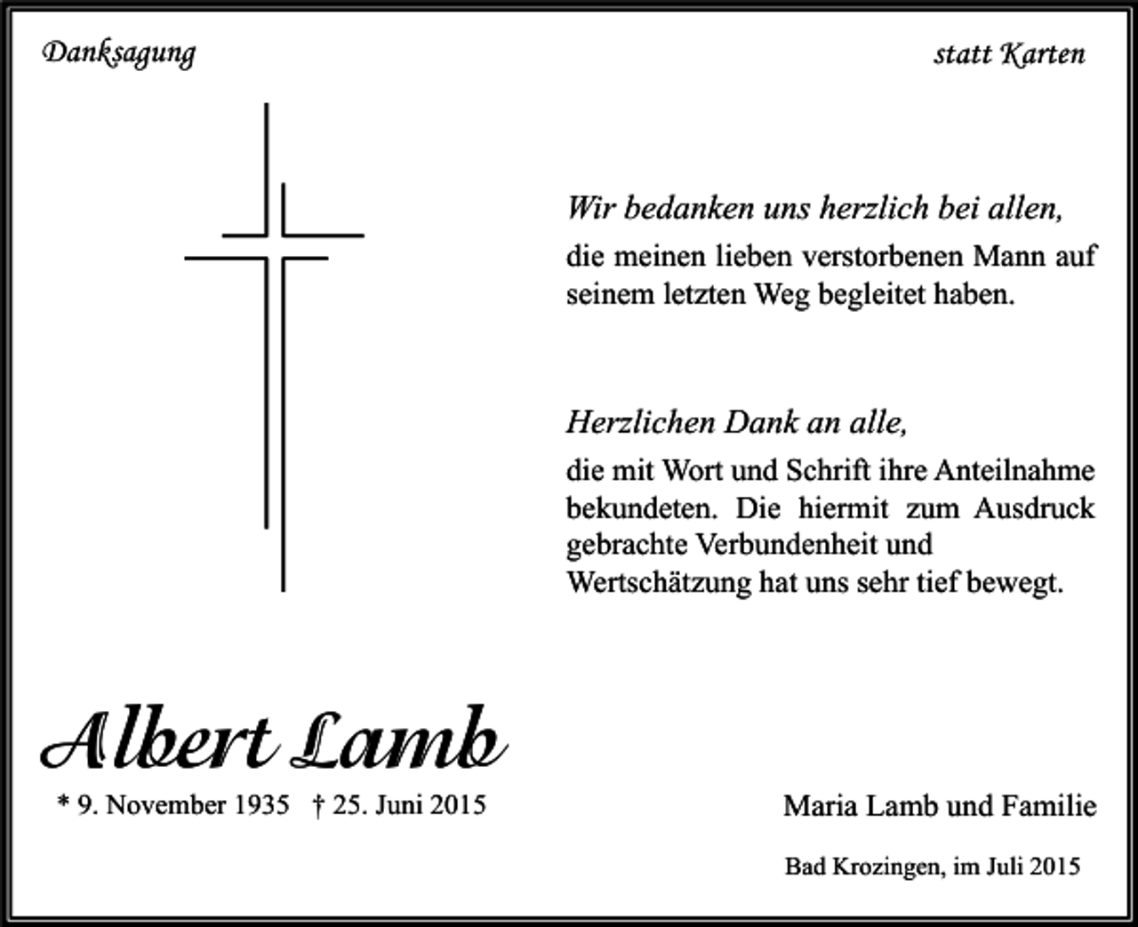 <p>Danksagung</p><p>statt Karten</p><p>Wir bedanken uns herzlich bei allen,<br />die meinen lieben verstorbenen Mann auf<br />seinem letzten Weg begleitet haben.</p><p>Herzlichen Dank an alle,<br />die mit Wort und Schrift ihre Anteilnahme<br />bekundeten. Die hiermit zum Ausdruck<br />gebrachte Verbundenheit und<br />Wertschätzung hat uns sehr tief bewegt.</p><p>Albert Lamb<br />* 9. November 1935 † 25. Juni 2015</p><p>Maria Lamb und Familie<br />Bad Krozingen, im Juli 2015</p>