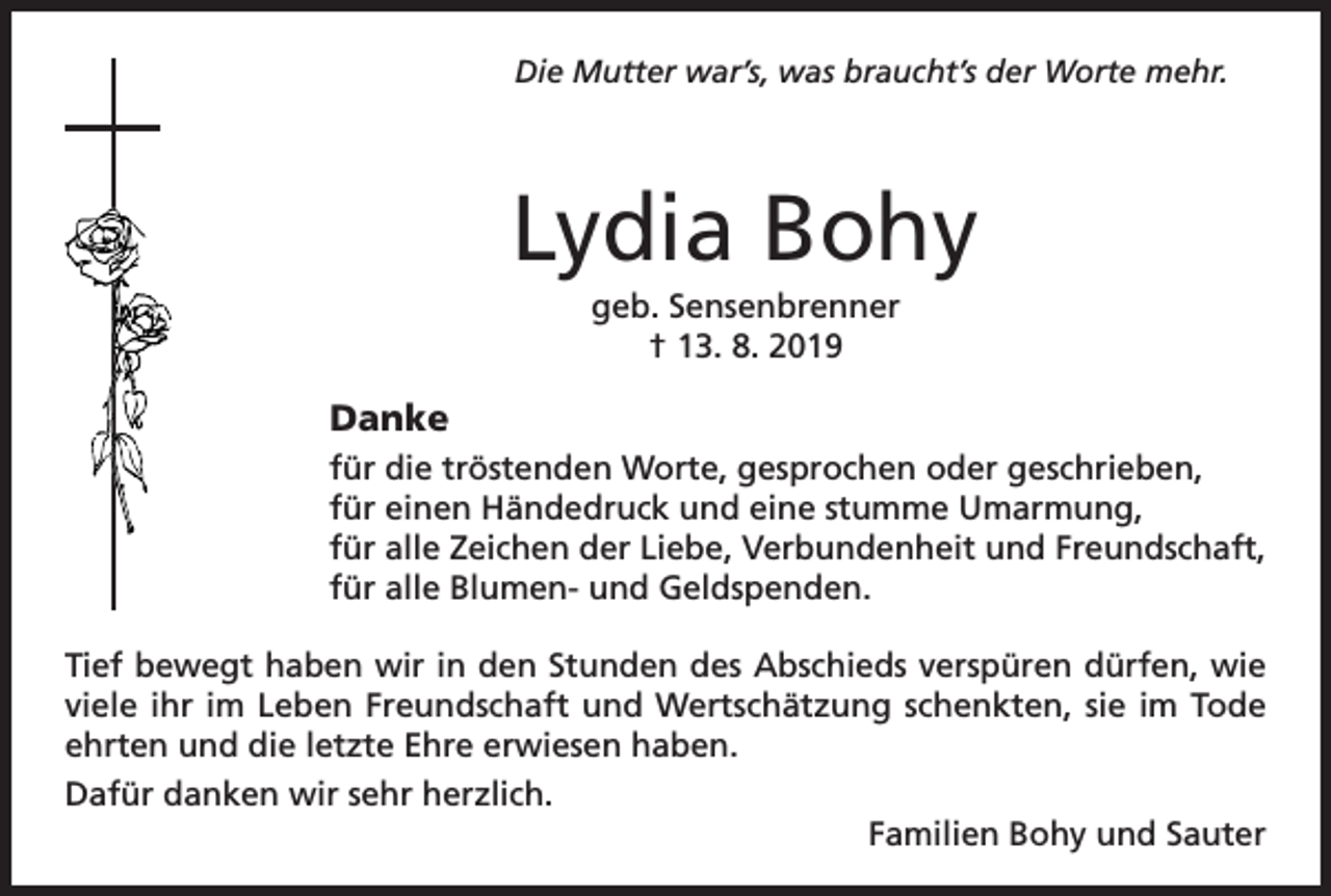 <p>Die Mutter war’s, was braucht’s der Worte mehr.</p><p>Lydia Bohy<br />geb. Sensenbrenner<br />† 13. 8. 2019</p><p>Danke<br />für die tröstenden Worte, gesprochen oder geschrieben,<br />für einen Händedruck und eine stumme Umarmung,<br />für alle Zeichen der Liebe, Verbundenheit und Freundschaft,<br />für alle Blumen- und Geldspenden.<br />Tief bewegt haben wir in den Stunden des Abschieds verspüren dürfen, wie<br />viele ihr im Leben Freundschaft und Wertschätzung schenkten, sie im Tode<br />ehrten und die letzte Ehre erwiesen haben.<br />Dafür danken wir sehr herzlich.</p><p>Familien Bohy und Sauter</p>