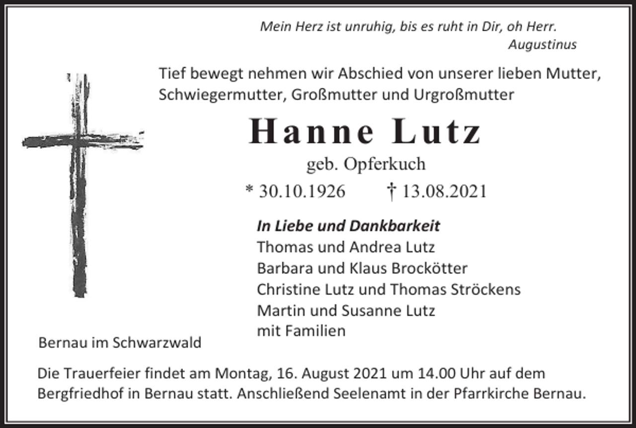 <p>Mein Herz ist unruhig, bis es ruht in Dir, oh Herr.<br />Augustinus</p><p>Tief bewegt nehmen wir Abschied von unserer lieben Mutter,<br />Schwiegermutter, Großmutter und Urgroßmutter</p><p>H a n n e Lu t z<br />geb. Opferkuch<br />* 30.10.1926<br />† 13.08.2021</p><p>Bernau im Schwarzwald</p><p>In Liebe und Dankbarkeit<br />Thomas und Andrea Lutz<br />Barbara und Klaus Brockötter<br />Christine Lutz und Thomas Ströckens<br />Martin und Susanne Lutz<br />mit Familien</p><p>Die Trauerfeier findet am Montag, 16. August 2021 um 14.00 Uhr auf dem<br />Bergfriedhof in Bernau statt. Anschließend Seelenamt in der Pfarrkirche Bernau.</p>