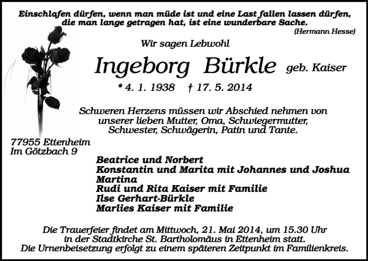 <p>Einschlafen dürfen, wenn man müde ist und eine Last fallen lassen dürfen,<br />die man lange getragen hat, ist eine wunderbare Sache.<br />(Hermann Hesse)</p><p>Wir sagen Lebwohl</p><p>Ingeborg Bürkle<br />* 4. 1. 1938</p><p>geb. Kaiser</p><p>† 17. 5. 2014</p><p>Schweren Herzens müssen wir Abschied nehmen von<br />unserer lieben Mutter, Oma, Schwiegermutter,<br />Schwester, Schwägerin, Patin und Tante.<br />77955 Ettenheim<br />Im Götzbach 9<br />Beatrice und Norbert<br />Konstantin und Marita mit Johannes und Joshua<br />Martina<br />Rudi und Rita Kaiser mit Familie<br />Ilse Gerhart-Bürkle<br />Marlies Kaiser mit Familie<br />Die Trauerfeier findet am Mittwoch, 21. Mai 2014, um 15.30 Uhr<br />in der Stadtkirche St. Bartholomäus in Ettenheim statt.<br />Die Urnenbeisetzung erfolgt zu einem späteren Zeitpunkt im Familienkreis.</p>