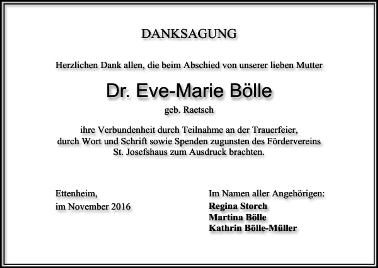 <p>DANKSAGUNG<br />Herzlichen Dank allen, die beim Abschied von unserer lieben Mutter</p><p>Dr. Eve-Marie Bölle<br />geb. Raetsch<br />ihre Verbundenheit durch Teilnahme an der Trauerfeier,<br />durch Wort und Schrift sowie Spenden zugunsten des Fördervereins<br />St. Josefshaus zum Ausdruck brachten.</p><p>Ettenheim,<br />im November 2016</p><p>Im Namen aller Angehörigen:<br />Regina Storch<br />Martina Bölle<br />Kathrin Bölle-Müller</p>