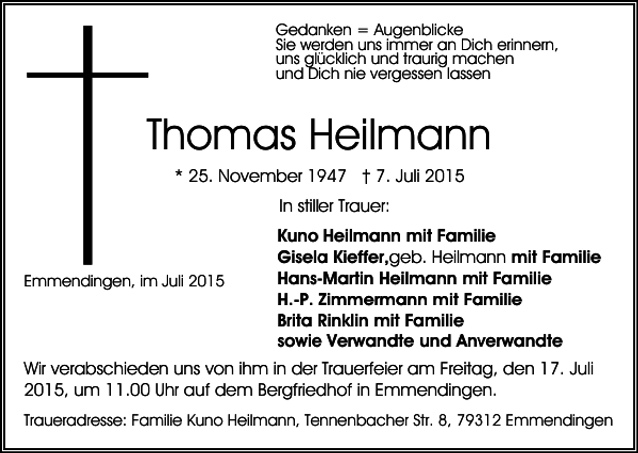 <p>Gedanken = Augenblicke<br />Sie werden uns immer an Dich erinnern,<br />uns glücklich und traurig machen<br />und Dich nie vergessen lassen</p><p>Thomas Heilmann<br />* 25. November 1947 † 7. Juli 2015<br />In stiller Trauer:</p><p>Emmendingen, im Juli 2015</p><p>Kuno Heilmann mit Familie<br />Gisela Kieffer,geb. Heilmann mit Familie<br />Hans-Martin Heilmann mit Familie<br />H.-P. Zimmermann mit Familie<br />Brita Rinklin mit Familie<br />sowie Verwandte und Anverwandte</p><p>Wir verabschieden uns von ihm in der Trauerfeier am Freitag, den 17. Juli<br />2015, um 11.00 Uhr auf dem Bergfriedhof in Emmendingen.<br />Traueradresse: Familie Kuno Heilmann, Tennenbacher Str. 8, 79312 Emmendingen</p>