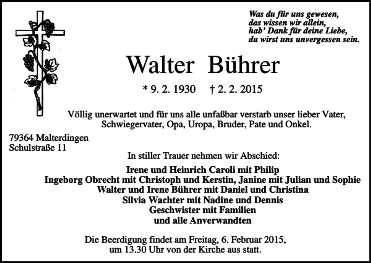<p>Was du für uns gewesen,<br />das wissen wir allein,<br />hab’ Dank für deine Liebe,<br />du wirst uns unvergessen sein.</p><p>Walter Bührer<br />* 9. 2. 1930</p><p>† 2. 2. 2015</p><p>Völlig unerwartet und für uns alle unfaßbar verstarb unser lieber Vater,<br />Schwiegervater, Opa, Uropa, Bruder, Pate und Onkel.<br />79364 Malterdingen<br />Schulstraße 11<br />In stiller Trauer nehmen wir Abschied:<br />Irene und Heinrich Caroli mit Philip<br />Ingeborg Obrecht mit Christoph und Kerstin, Janine mit Julian und Sophie<br />Walter und Irene Bührer mit Daniel und Christina<br />Silvia Wachter mit Nadine und Dennis<br />Geschwister mit Familien<br />und alle Anverwandten<br />Die Beerdigung findet am Freitag, 6. Februar 2015,<br />um 13.30 Uhr von der Kirche aus statt.</p>