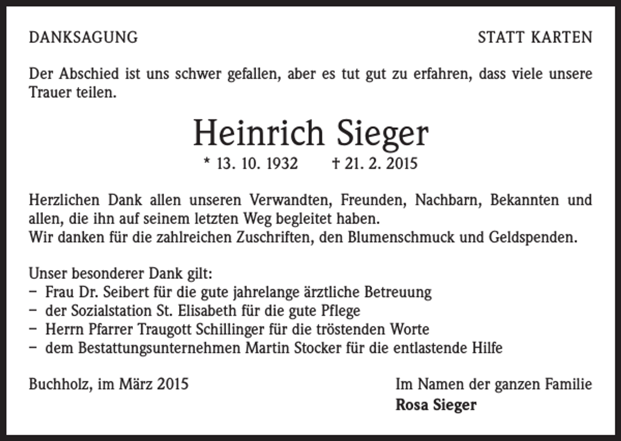 <p>DANKSAGUNG</p><p>STATT KARTEN</p><p>Der Abschied ist uns schwer gefallen, aber es tut gut zu erfahren, dass viele unsere<br />Trauer teilen.</p><p>Heinrich Sieger<br />* 13. 10. 1932 † 21. 2. 2015</p><p>Herzlichen Dank allen unseren Verwandten, Freunden, Nachbarn, Bekannten und<br />allen, die ihn auf seinem letzten Weg begleitet haben.<br />Wir danken für die zahlreichen Zuschriften, den Blumenschmuck und Geldspenden.<br />Unser besonderer Dank gilt:<br />– Frau Dr. Seibert für die gute jahrelange ärztliche Betreuung<br />– der Sozialstation St. Elisabeth für die gute Pflege<br />– Herrn Pfarrer Traugott Schillinger für die tröstenden Worte<br />– dem Bestattungsunternehmen Martin Stocker für die entlastende Hilfe<br />Buchholz, im März 2015</p><p>Im Namen der ganzen Familie<br />Rosa Sieger</p>