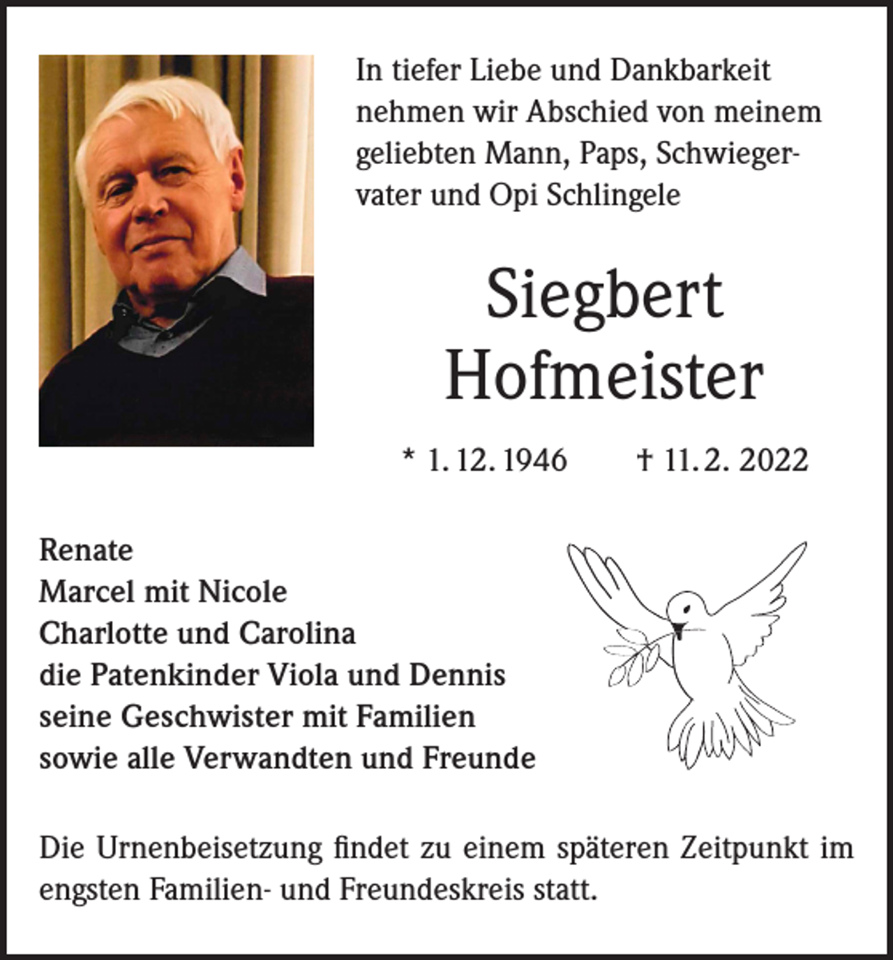 <p>In tiefer Liebe und Dankbarkeit<br />nehmen wir Abschied von meinem<br />geliebten Mann, Paps, Schwiegervater und Opi Schlingele</p><p>Siegbert<br />Hofmeister<br />* 1. 12. 1946 † 11. 2. 2022<br />Renate<br />Marcel mit Nicole<br />Charlotte und Carolina<br />die Patenkinder Viola und Dennis<br />seine Geschwister mit Familien<br />sowie alle Verwandten und Freunde<br />Die Urnenbeisetzung findet zu einem späteren Zeitpunkt im<br />engsten Familien- und Freundeskreis statt.</p>